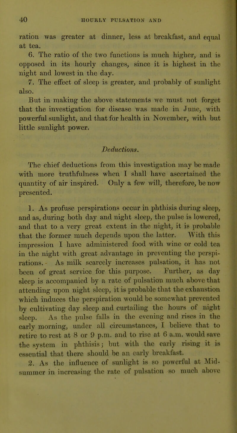 ration was greater at dinner, less at breakfast, and equal at tea. 6, The ratio of the two functions is much higher, and is opposed in its hourly changes, since it is highest in the night and lowest in the day. 7. The effect of sleep is greater, and probably of sunlight also. But in making the above statements we must not forget that the investigation for disease was made in June, with powerful sunlight, and that for health in November, with but little sunlight power. Deductions. The chief deductions from this investigation may be made with more truthfulness when I shall have ascertained the quantity of air inspired. Only a few will, therefore, be now presented. 1. As profuse perspirations occur in phthisis during sleep, and as, during both day and night sleep, the pulse is lowered, and that to a very great extent in the night, it is probable that the former much depends upon the latter. AVith this impression I have administered food with wine or cold tea in the night with great advantage in preventing the perspi- rations. As milk scarcely increases pulsation, it has not been of great service for this purpose. Further, as day sleep is accompanied by a rate of pulsation much above that attending upon night sleep, it is probable that the exhaustion which induces the perspiration would be somewhat prevented by cultivating day sleep and curtailing the hoiu's of night sleep. As the pulse falls in the evening and rises in the early morning, under all circumstances, I believe that to retire to rest at 8 or 9 p.m. and to rise at 6 a.m. woidd save the system in phthisis; but with the early rising it is essential that there should be an early breakfast. 2. As the influence of sunlight is so powerful at Mid- summer in increasing the rate of pulsation so mucli above