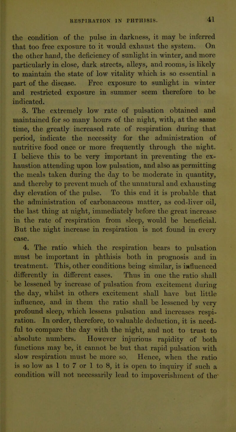 the condition of the pulse in darkness^ it may be inferred that too free exposure to it would exhaust the system. On the other hand, the deficiency of sunlight in winter, and more particularly in close, dark streets, alleys, and rooms, is likely to maintain the state of low vitality which is so essential a part of the disease. Free exposure to sunlight in winter and restricted exposure in summer seem therefore to be indicated. 3. The extremely low rate of pulsation obtained and maintained for so many hours of the night, with, at the same time, the greatly increased rate of respiration during that period, indicate the necessity for the administration of nutritive food once or more frequently through the night. I believe this to be very important in preventing the ex- haustion attending upon low pulsation, and also as permitting the meals taken during the day to be moderate in quantity, and thereby to prevent much of the unnatural and exhausting day elevation of the pulse. To this end it is probable that the administration of carbonaceous matter, as cod-liver oil, the last thing at night, immediately before the great increase in the rate of respiration from sleep, would be beneficial. But the night increase in respiration is not found in every case. 4. The ratio which the respiration bears to pulsation must be important in phthisis both in prognosis and in treatment. This, other conditions being similar, is influenced differently in diflPerent cases. Thus in one the ratio shall be lessened by increase of pulsation from excitement during the day, whilst in others excitement shall have but little influence, and in them the ratio shall be lessened by very profound sleep, which lessens pulsation and increases respi- ration. In order, therefore, to valuable deduction, it is need- ful to compare the day with the night, and not to trust to absolute numbers. However injurious rapidity of both functions may be, it cannot be but that rapid pulsation with slow respiration must be more so. Hence, when the ratio is so low as 1 to 7 or 1 to 8, it is open to inquiry if such a condition will not necessarily lead to impoverishment of the
