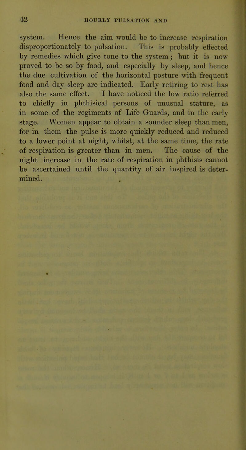 system. Hence the aim would be to increase respiration disproportionately to pulsation. This is probably eflPected by remedies which give tone to the system; but it is now proved to be so by food^ and especially by sleep, and hence the due cultivation of the horizontal posture with frequent food and day sleep are indicated. Early retiring to rest has also the same effect. I have noticed the low ratio referred to chiefly in phthisical persons of unusual stature, as in some of the regiments of Life Guards, and in the early stage. Women appear to obtain a sounder sleep than men, for in them the pulse is more quickly reduced and reduced to a lower point at night, whilst, at the same time, the rate of respiration is greater than in men. The cause of the night increase in the rate of respiration in phthisis camiot be ascertained nntil the quantity of air inspired is deter- mined.