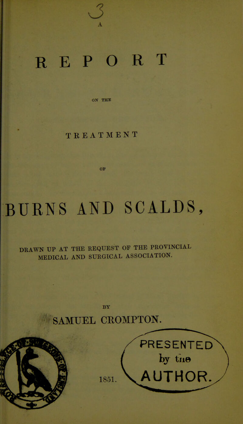 A REPORT ON THE TREATMENT OP BURNS AND SCALDS, DRAWN UP AT THE REQUEST OF THE PROVINCIAL MEDICAL AND SURGICAL ASSOCIATION. BY SAMUEL CROMPTON.