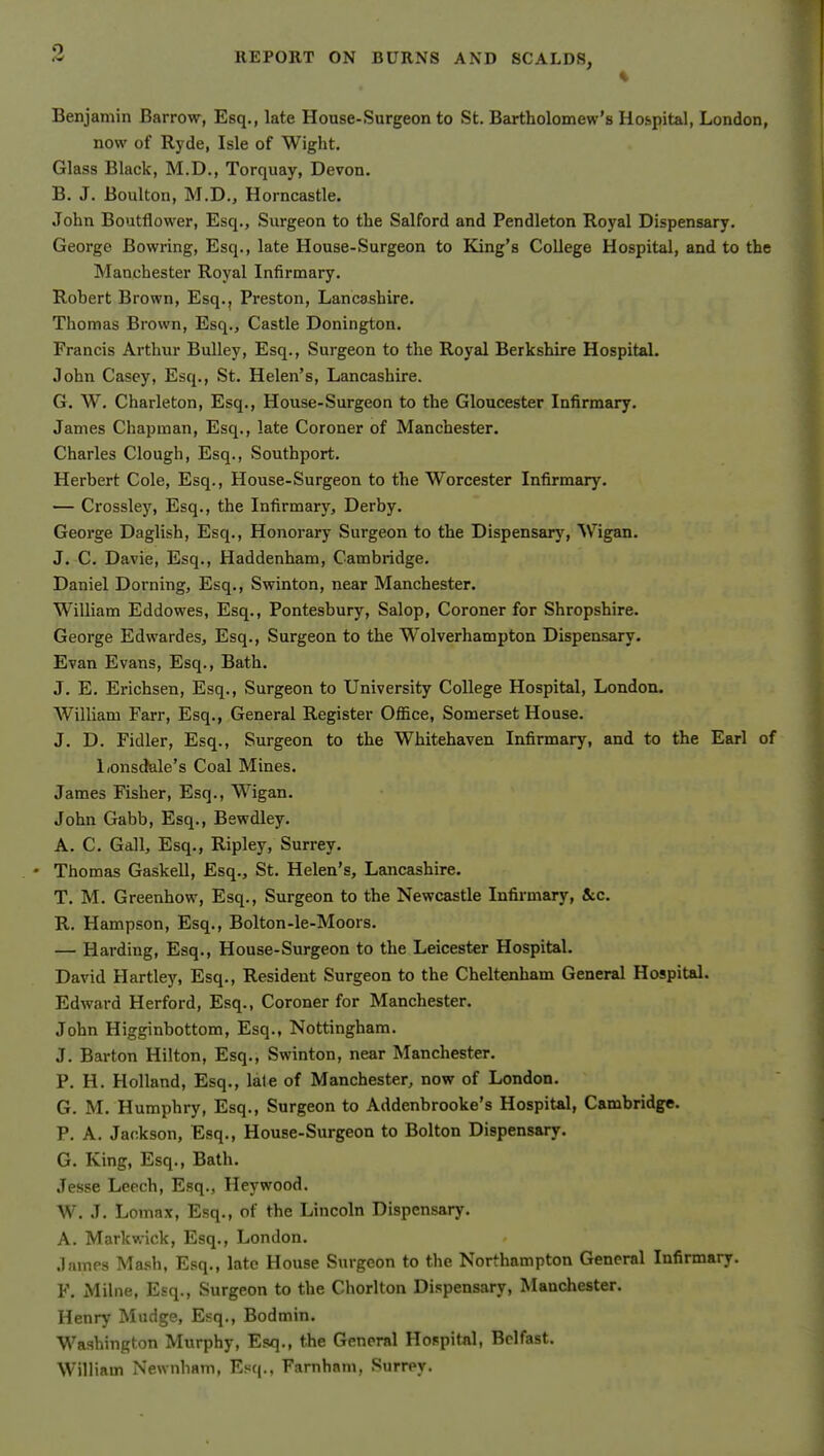 % Benjamin Barrow, Esq,, late House-Surgeon to St. Bartholomew's Hospital, London, now of Rj'de, Isle of Wight. Glass Black, M.D., Torquay, Devon. B. J. Boulton, M.D., Horncastle. John Boutflower, Esq., Surgeon to the Salford and Pendleton Royal Dispensary. George Bowring, Esq., late House-Surgeon to King's College Hospital, and to the Manchester Royal Infirmary. Robert Brown, Esq., Preston, Lancashire. Thomas Brown, Esq., Castle Donington. Francis Arthur BuUey, Esq., Surgeon to the Royal Berkshire Hospital. John Casey, Esq., St. Helen's, Lancashire. G. W. Charleton, Esq., House-Surgeon to the Gloucester Infirmary. James Chapman, Esq., late Coroner of Manchester. Charles Clough, Esq., Southport. Herbert Cole, Esq., House-Surgeon to the Worcester Infirmary. — Crossley, Esq., the Infirmary, Derby. George Daglish, Esq., Honorary Surgeon to the Dispensarj', Wigan. J. C. Davie, Esq., Haddenham, Cambridge. Daniel Doming, Esq., Swinton, near Manchester. William Eddowes, Esq., Pontesbury, Salop, Coroner for Shropshire. George Edwardes, Esq., Surgeon to the Wolverhampton Dispensary. Evan Evans, Esq., Bath. J. E. Erichsen, Esq., Surgeon to University College Hospital, London. AVilliam Farr, Esq., General Register OflSce, Somerset House. J. D. Fidler, Esq., Surgeon to the Whitehaven Infirmary, and to the Earl of Lonsdale's Coal Mines. James Fisher, Esq., Wigan. John Gabb, Esq., Bewdley. A. C. Gall, Esq., Ripley, Surrey. • Thomas Gaskell, Esq., St. Helen's, Lancashire. T. M. Greenhow, Esq., Surgeon to the Newcastle Infirmary, &c. R. Hampson, Esq., Bolton-le-Moors. — Harding, Esq., House-Surgeon to the Leicester Hospital. David Hartley, Esq., Resident Surgeon to the Cheltenham General Hospital. Edward Herford, Esq., Coroner for Manchester. John Higginbottom, Esq., Nottingham. J. Barton Hilton, Esq., Swinton, near Manchester. P. H. Holland, Esq., late of Manchester, now of London. G. M. Humphry, Esq., Surgeon to Addenbrooke's Hospital, Cambridge. P. A. Jackson, Esq., House-Surgeon to Bolton Dispensary. G. King, Esq., Bath. Jesse Leech, Esq., Heywood. W. J. Lomax, Esq., of the Lincoln Dispensary. A. Markwick, Esq., London. James Ma.sh, Esq., late House Surgeon to the Northampton General Infirmary. F. Milne, Esq., Surgeon to the Chorlton Dispensary, Manchester. Henry Mudge, Esq., Bodmin. Wa.shington Murphy, Esq., the General Hospital, Belfast. William Newnham, E.«q., Farnham, Surrey.