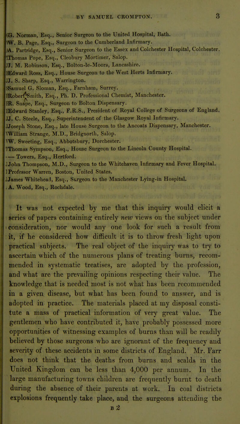 CG. Norman, Esq., Senior Surgeon to the United Hospital, Bath. \W. B. Page, Esq., Surgeon to the Cumberland Infirmary. ,\. Partridge, Esq., Senior Surgeon to the Essex and Colchester Hospital, Colchester. Thomas Pope, Esq., Cleobury Mortimer, Salop. JJ. M. Robinson, Esq., Bolton-le-Moors, Lancashire. tEdward Ross, Esq., House Surgeon to the West Herts Infirmary. J J. S. Sharp, Esq., Warrington. .Samuel G. Sloman, Esq., Farnham, Surrey. FRober^raith, Esq., Ph. D. Professional Chemist, Manchester. ER. Snape, Esq., Surgeon to Bolton Dispensary. EEdward Stanley, Esq., F.R.S., President of Royal College of Surgeons of England. JJ. C. Steele, Esq., Superintendent of the Glasgow Royal Infirmary. JJoseph Stone, Esq., late House Surgeon to the Ancoats Dispensary, Manchester, William Strange, M.D., Bridgnorth, Salop. ■^W. Sweeting, Esq., Abbotsbury, Dorchester. IThomas Sympson, Esq., House Surgeon to the Lincoln County Hospital. Towers, Esq., Hertford. J John Thompson, M.D., Surgeon to the Whitehaven Infirmary and Fever Hospital. ] Professor Warren, Boston, United States. J James Whitehead, Esq., Surgeon to the Manchester Lying-in Hospital. ,A. Wood, Esq., Rochdale. It was not expected by me that this inquiry would elicit a series of papers containing entirely new views on the subject under I consideration, nor would any one look for such a result from it, if he considered how difficult it is to throw fresh light upon practical subjects. The real object of the inquiry was to try to ascertain which of the numerous plans of treating burns, recom- mended in systematic treatises, are adopted by the profession, and what are the prevailing opinions respecting their value. The knowledge that is needed most is not what has been recommended in a given disease, but what has been found to answer, and is adopted in practice. The materials placed at my disposal consti- tute a mass of practical information of very great value. The gentlemen who have contributed it, have probably possessed more opportunities of witnessing examples of burns than will be readily believed by those surgeons who are ignorant of the frequency and severity of these accidents in some districts of England. Mr. Farr does not think that the deaths from burns and scalds in the United Kingdom can be less than 4,000 per annum. In the large manufacturing towns children are frequently burnt to death during the absence of their parents at work. In coal districts explosions frequently take place, and the surgeons attending the B 2