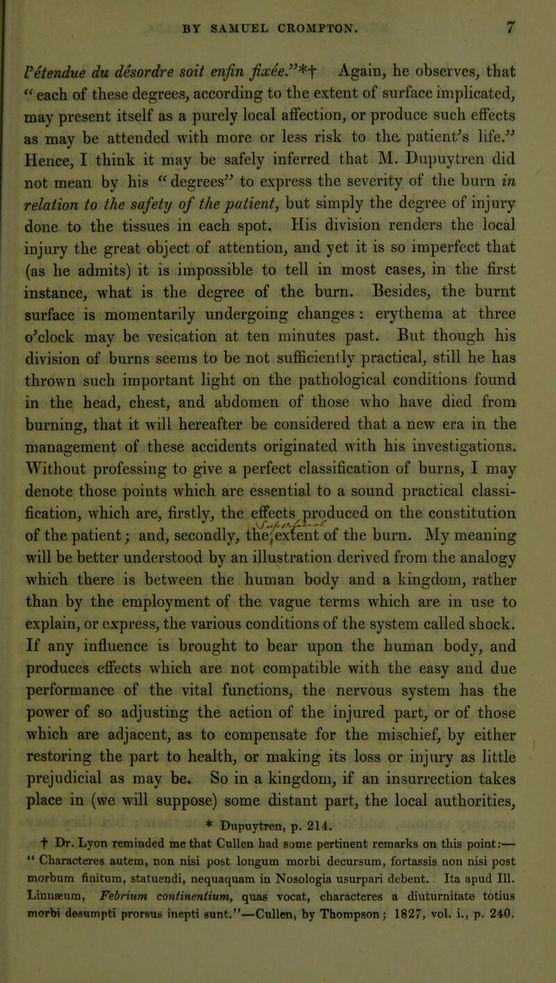 Vetendue du desordre soit enfin fixee.*-\ Again, he observes, that  each of these degrees, according to the extent of surface implicated, may present itself as a purely local affection, or produce such effects as may be attended with more or less risk to tha patient^s life/' Hence, I think it may be safely inferred that M. Dupuytren did not mean by his  degrees to express the severity of the burn in relation to the safety of the patient, but simply the degree of injury done to the tissues in each spot. His division renders the local injury the great object of attention, and yet it is so imperfect that (as he admits) it is impossible to tell in most cases, in the first instance, what is the degree of the burn. Besides, the burnt surface is momentarily undergoing changes : ei'ythema at three o'clock may be vesication at ten minutes past. But though his division of burns seems to be not sufficiently practical, still he has thrown such important light on the pathological conditions found in the head, chest, and abdomen of those who have died from burning, that it will hereafter be considered that a new era in the management of these accidents originated with his investigations. Without professing to give a perfect classification of burns, I may denote those points which are essential to a sound practical classi- fication, which are, firstly, the effects produced on the constitution of the patient; and, secondly, the;^extent of the burn. My meaning will be better understood by an illustration derived from the analogy which there is between the human body and a kingdom, rather than by the employment of the vague terms which are in use to explain, or express, the various conditions of the system called shock. If any influence is brought to bear upon the human body, and produces effects which are not compatible with the easy and due performance of the vital functions, the nervous system has the power of so adjusting the action of the injured part, or of those which are adjacent, as to compensate for the mischief, by either restoring the part to health, or making its loss or injury as little prejudicial as may be. So in a kingdom, if an insurrection takes place in (we will suppose) some distant part, the local authorities, * Dupuytren, p. 214. t Dr. Lyon reminded me that CuUen had some pertinent remarks on this point:—  Characteres autem, non nisi post longum morbi decursum, fortassis non nisi post morbum finitum, statuendi, nequaquam in Nosologia usurpari debent. Ita apud 111. Linuaeura, Febrium continentium, quas vocat, characteres a diutumitate totius morbi desumpti prorsus inepti sunt.—CuUen, by Thompson; 1827, vol. i., p. 240.