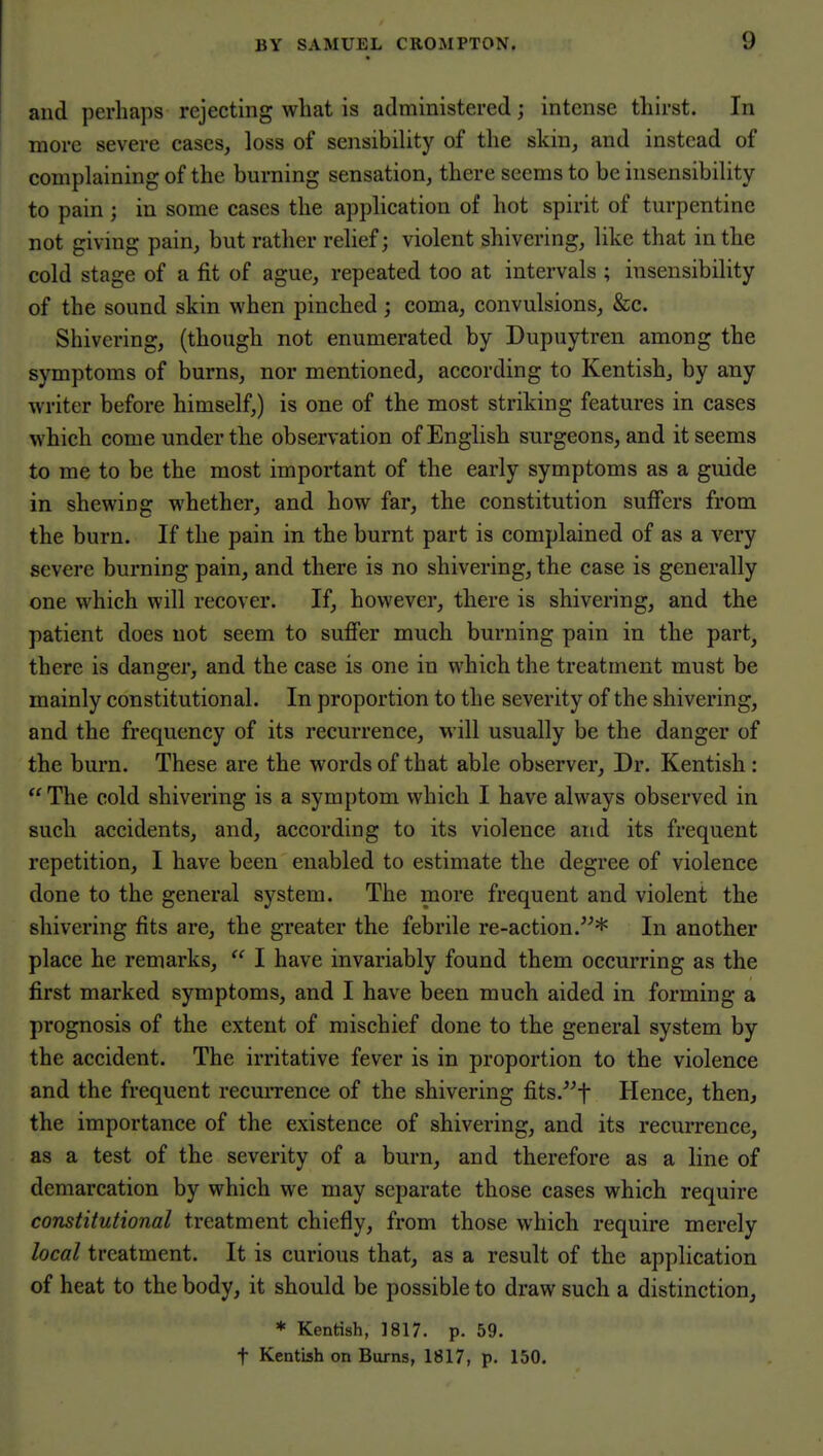 I and perhaps rejecting what is administered; intense thirst. In j more severe cases, loss of sensibility of the skin, and instead of complaining of the burning sensation, there seems to be insensibility to pain ; in some cases the application of hot spirit of turpentine not giving pain, but rather relief; violent shivering, like that in the cold stage of a fit of ague, repeated too at intervals ; insensibility of the sound skin when pinched; coma, convulsions, &c. Shivering, (though not enumerated by Dupuytren among the symptoms of burns, nor mentioned, according to Kentish, by any writer before himself,) is one of the most striking features in cases which come under the observation of English surgeons, and it seems to me to be the most important of the early symptoms as a guide in shewing whether, and how far, the constitution suffers from the burn. If the pain in the burnt part is complained of as a very severe burning pain, and there is no shivering, the case is generally one which will recover. If, however, there is shivering, and the patient does not seem to suffer much burning pain in the part, there is danger, and the case is one in which the treatment must be mainly constitutional. In proportion to the severity of the shivering, and the frequency of its recurrence, will usually be the danger of the burn. These are the words of that able observer, Dr. Kentish:  The cold shivering is a symptom which I have always observed in such accidents, and, according to its violence and its frequent repetition, I have been enabled to estimate the degree of violence done to the general system. The more frequent and violent the shivering fits are, the greater the febrile re-action.* In another place he remarks,  I have invariably found them occurring as the first marked symptoms, and I have been much aided in forming a prognosis of the extent of mischief done to the general system by the accident. The irritative fever is in proportion to the violence and the frequent recurrence of the shivering fits.^f Hence, then, the importance of the existence of shivering, and its recurrence, as a test of the severity of a burn, and therefore as a line of demarcation by which we may separate those cases which require constitutional treatment chiefly, from those which require merely local treatment. It is curious that, as a result of the application of heat to the body, it should be possible to draw such a distinction, * Kentish, 1817. p. 59. t Kentish on Burns, 1817, p. 150.