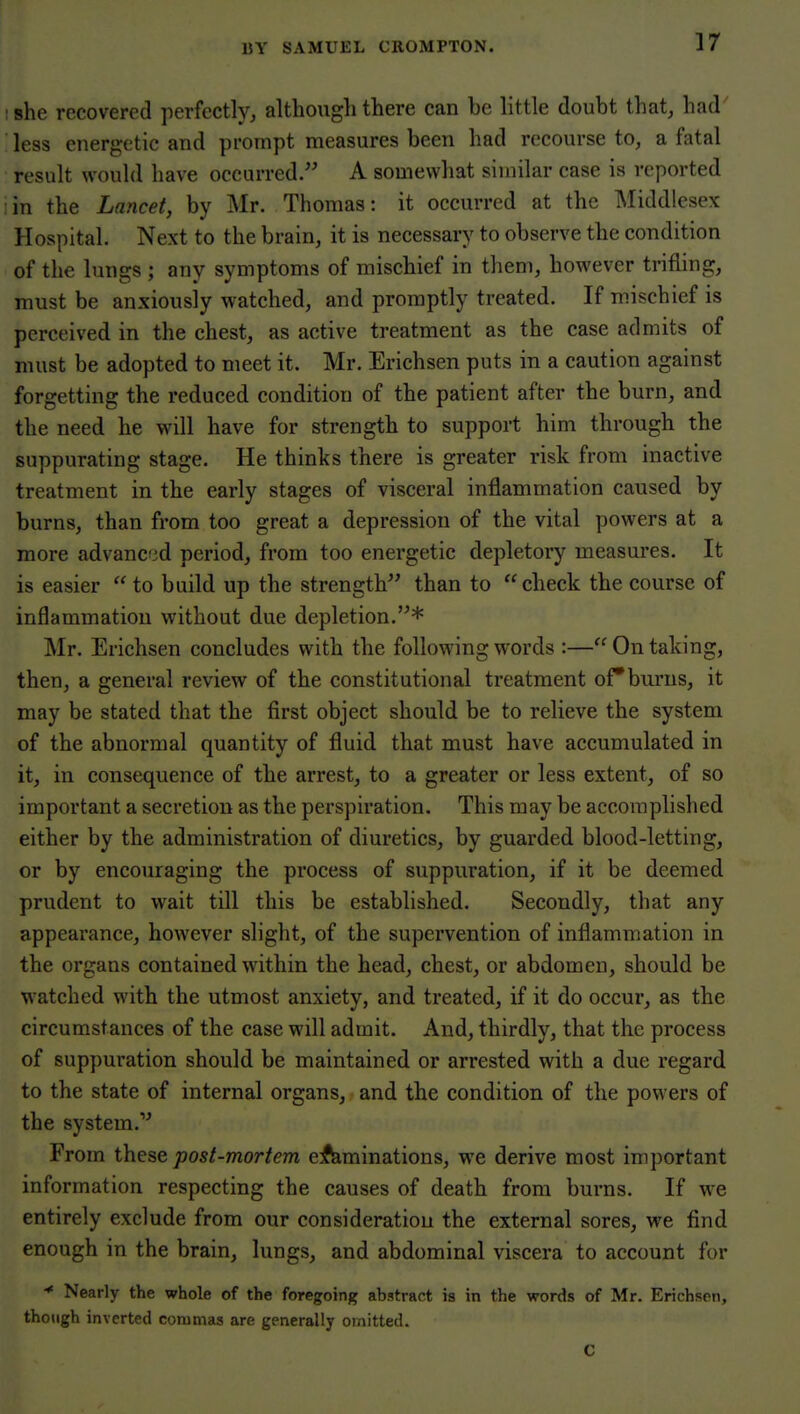 :8he recovered perfectly^ althougli there can be little doubt that, had less energetic and prompt measures been had recourse to, a fatal result wouhl have occurred. A somewhat similar case is reported iin the Lancet, by Mr. Thomas: it occurred at the Middlesex Hospital. Next to the brain, it is necessary to observe the condition of the lungs ; any symptoms of mischief in them, however trifling, must be anxiously watched, and promptly treated. If mischief is perceived in the chest, as active treatment as the case admits of must be adopted to meet it. Mr. Erichsen puts in a caution against forgetting the reduced condition of the patient after the burn, and the need he will have for strength to support him through the suppurating stage. He thinks there is greater risk from inactive treatment in the early stages of visceral inflammation caused by burns, than from too great a depression of the vital powers at a more advanced period, from too energetic depletory measures. It is easier  to build up the strength than to check the course of inflammation without due depletion.* Mr. Erichsen concludes with the following words :— On taking, then, a general review of the constitutional treatment of*burns, it may be stated that the first object should be to relieve the system of the abnormal quantity of fluid that must have accumulated in it, in consequence of the arrest, to a greater or less extent, of so important a secretion as the perspiration. This may be accomplished either by the administration of diuretics, by guarded blood-letting, or by encouraging the process of suppuration, if it be deemed prudent to wait till this be established. Secondly, that any appearance, however slight, of the supervention of inflammation in the organs contained within the head, chest, or abdomen, should be watched with the utmost anxiety, and treated, if it do occur, as the circumstances of the case will admit. And, thirdly, that the process of suppuration should be maintained or arrested with a due regard to the state of internal organs, and the condition of the powers of the system.'^ From post-mortem eliminations, we derive most important information respecting the causes of death from burns. If we entirely exclude from our consideration the external sores, we find enough in the brain, lungs, and abdominal viscera to account for * Nearly the whole of the foregoing abstract is in the words of Mr. Erichson, though inverted commas are generally omitted. C