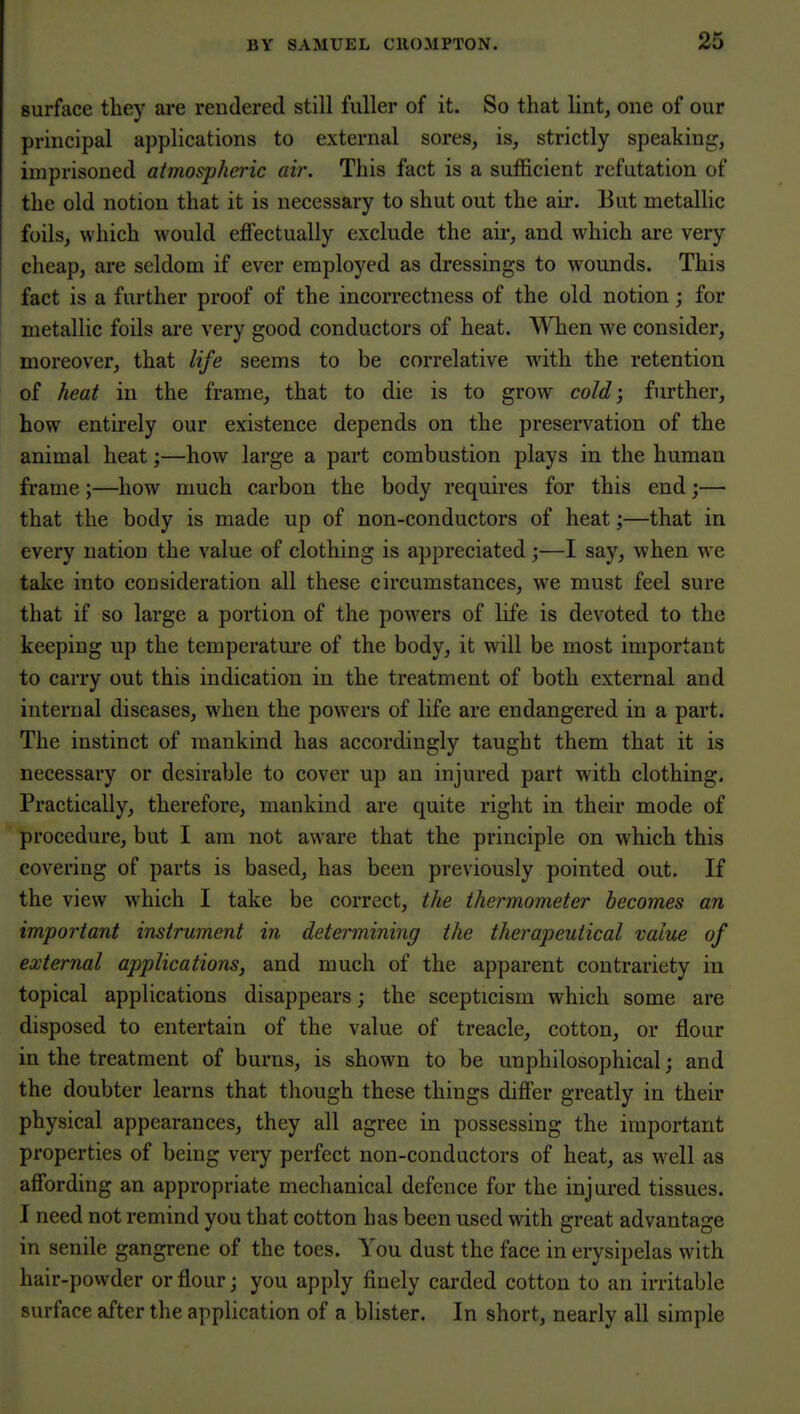 surface they are rendered still fuller of it. So that lint, one of our principal applications to external sores, is, strictly speaking, imprisoned atmospheric air. This fact is a sufficient refutation of the old notion that it is necessary to shut out the air. But metallic foils, which would effectually exclude the an-, and which are very cheap, are seldom if ever employed as dressings to wounds. This fact is a further proof of the incorrectness of the old notion; for metallic foils are very good conductors of heat. When we consider, moreover, that life seems to be correlative with the retention of heat in the frame, that to die is to grow cold; further, how entirely our existence depends on the preservation of the animal heat;—how large a part combustion plays in the human frame;—how much carbon the body requires for this end;— that the body is made up of non-conductors of heat;—that in every nation the value of clothing is appreciated ;—I say, when we take into consideration all these circumstances, we must feel sure that if so large a portion of the powers of life is devoted to the keeping up the temperature of the body, it will be most important to carry out this indication in the treatment of both external and internal diseases, when the powers of life are endangered in a part. The instinct of mankind has accordingly taught them that it is necessary or desirable to cover up an injured part with clothing. Practically, therefore, mankind are quite right in their mode of procedure, but I am not aware that the principle on which this covering of parts is based, has been previously pointed out. If the view which I take be correct, the thermometer becomes an important instrument in determining the therapeutical value of external applications, and much of the apparent contrariety in topical applications disappears; the scepticism which some are disposed to entertain of the value of treacle, cotton, or flour in the treatment of burns, is shown to be unphilosophical; and the doubter learns that though these things differ greatly in their physical appearances, they all agree in possessing the important properties of being very perfect non-conductors of heat, as well as affording an appropriate mechanical defence for the injured tissues. I need not remind you that cotton has been used with great advantage in senile gangrene of the toes. You dust the face in erysipelas with hair-powder or flour; you apply finely carded cotton to an irritable surface after the application of a blister. In short, nearly all simple