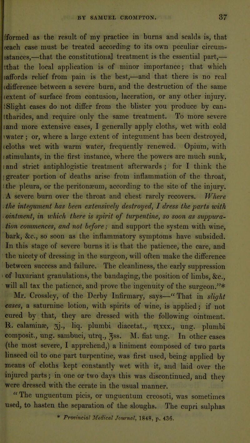 I'formed as the result of my practice in burns and scalds is, that teach case must be treated according to its own peculiar circum- sstances,—that the constitutional treatment is the essential part,— tthat the local application is of minor importance; that which laffords relief from pain is the best,—and that there is no real idifference between a severe burn, and the destruction of the same textent of surface from contusion, laceration, or any other injury. :Slight cases do not dijQfer from the blister you produce by can- ttharides, and require only the same treatment. To more severe ;and more extensive cases, I generally apply cloths, wet with cold 1 water; or, where a large extent of integument has been destroyed, (cloths wet with warm water, frequently renewed. Opium, with : stimulants, in the first instance, Avhere the powers are much sunk, : and strict antiphlogistic treatment afterwards ; for I think the : greater portion of deaths arise from inflammation of the throat, 1 the pleura, or the peritonaeum, according to the site of the injury. A severe burn over the throat and chest rarely recovers. Where . the integument has been extensively destroyed, I dress the parts with . ointment, in which there is spirit of turpentine, so soon as suppura- tion commences, and not before; and support the system with wine, bark, &c., so soon as the inflammatory symptoms have subsided. In this stage of severe burns it is that the patience, the care, and the nicety of dressing in the surgeon, will often make the difference between success and failure. The cleanliness, the early suppression ' of luxuriant granulations, the bandaging, the position of limbs, &c., will all tax the patience, and prove the ingenuity of the surgeon.* Mr. Crossley, of the Derby Infirmary, says—That in slight cases, a saturnine lotion, with spirits of wine, is applied; if not cured by that, they are dressed with the following ointment. R. calaminse, 5j., liq. plumbi diacetat., ii\xxx., ung. plumbi composit., ung. sarabuci, utrq., ^ss. M. fiat ung. In other cases (the most severe, I apprehend,) a liniment composed of two parts linseed oil to one part turpentine, was first used, being applied by means of cloths kept constantly wet witli it, and laid over the injured parts; in one or two days this was discontinued, and they were dressed with the cerate in the usual manner.  The unguentum picis, or unguentum creosoti, was sometimes used, to hasten the separation of the sloughs. The cupri sulphas