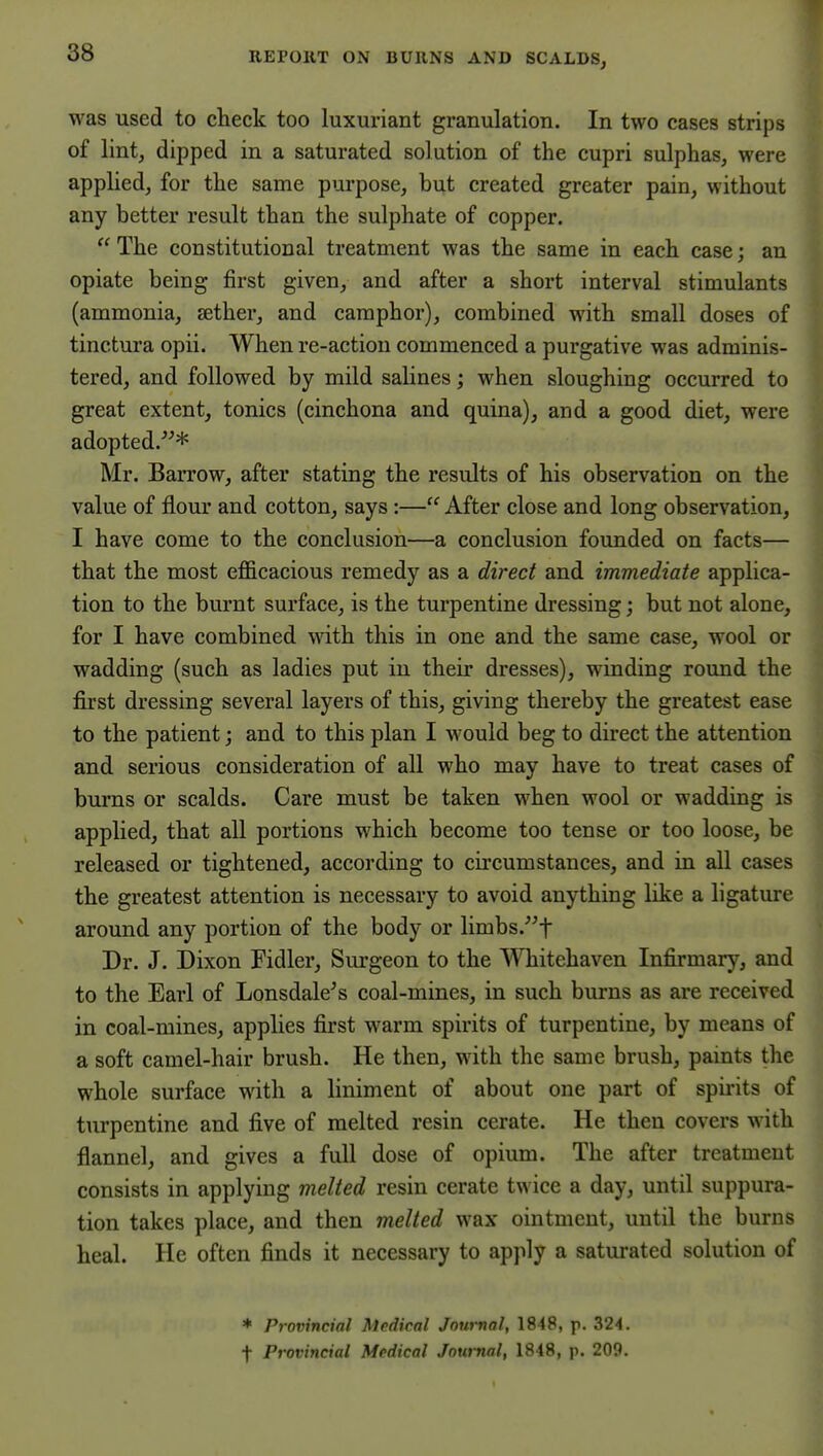 was used to check too luxuriant granulation. In two cases strips of lint, dipped in a saturated solution of the cupri sulphas, were applied, for the same purpose, but created greater pain, without any better result than the sulphate of copper.  The constitutional treatment was the same in each case; an opiate being first given, and after a short interval stimulants (ammonia, jether, and camphor), combined with small doses of tinctura opii. When re-action commenced a purgative was adminis- tered, and followed by mild salines; when sloughing occurred to great extent, tonics (cinchona and quina), and a good diet, were adopted.* Mr. Barrow, after stating the results of his observation on the value of flour and cotton, says:— After close and long observation, I have come to the conclusion—a conclusion founded on facts— that the most eflficacious remedy as a direct and immediate applica- tion to the burnt surface, is the turpentine dressing; but not alone, for I have combined with this in one and the same case, wool or wadding (such as ladies put in their dresses), winding round the first dressing several layers of this, giving thereby the greatest ease to the patient; and to this plan I would beg to direct the attention and serious consideration of all who may have to treat cases of bums or scalds. Care must be taken when wool or wadding is applied, that all portions which become too tense or too loose, be released or tightened, according to circumstances, and in all cases the greatest attention is necessary to avoid anything like a ligature around any portion of the body or limbs.^t Dr. J. Dixon Fidler, Surgeon to the Whitehaven Infirmary, and to the Earl of Lonsdale^ s coal-mines, in such burns as are received in coal-mines, applies first warm spirits of turpentine, by means of a soft camel-hair brush. He then, with the same brush, paints the whole surface with a liniment of about one part of spirits of turpentine and five of melted resin cerate. He then covers with flannel, and gives a full dose of opium. The after treatment consists in applying melted resin cerate twice a day, until suppura- tion takes place, and then melted wax ointment, until the burns heal. He often finds it necessary to apply a saturated solution of * Provincial Medical Journal, 1848, p. 324.