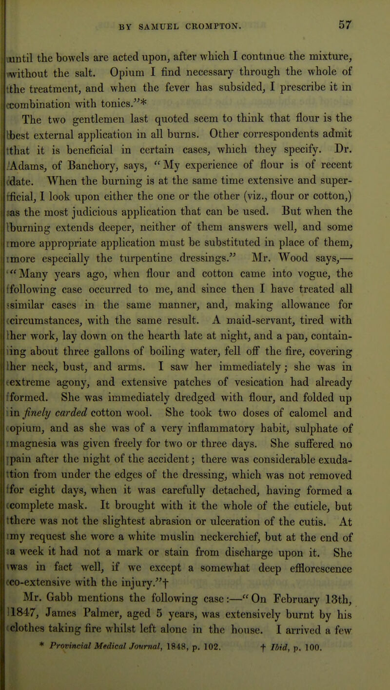 I luntil the bowels are acted upon, after which I continue the mixture, ■ without the salt. Opium I find necessary through the whole of the treatment, and when the fever has subsided, I prescribe it in I combination w^ith tonics/'* The two gentlemen last quoted seem to think that flour is the best external application in all burns. Other correspondents admit that it is beneficial in certain cases, which they specify. Dr. Adams, of Banchory, says, My experience of flour is of recent (late. When the burning is at the same time extensive and super- I ficial, I look upon either the one or the other (viz., flour or cotton,) I as the most judicious application that can be used. But when the burning extends deeper, neither of them answers well, and some more appropriate application must be substituted in place of them, more especially the turpentine dressings. Mr. Wood says,—  Many years ago, when flour and cotton came into vogue, the following case occurred to me, and since then I have treated all similar cases in the same manner, and, making allowance for circumstances, with the same result. A maid-servant, tired with her work, lay down on the hearth late at night, and a pan, contain- mg about three gallons of boiling water, fell ofi the fire, covering her neck, bust, and arms. I saw her immediately; she was in extreme agony, and extensive patches of vesication had already formed. She was immediately dredged with flour, and folded up \n finely carded cotton wool. She took two doses of calomel and opium, and as she was of a very inflammatory habit, sulphate of magnesia was given freely for two or three days. She sufiered no pain after the night of the accident; there was considerable exuda- tion from under the edges of the dressing, which was not removed for eight days, when it was carefully detached, having formed a complete mask. It brought with it the whole of the cuticle, but there was not the slightest abrasion or ulceration of the cutis. At my request she wore a white muslin neckerchief, but at the end of ; week it had not a mark or stain from discharge upon it. She was in fact well, if we except a somewhat deep efflorescence ' o-extensive with the injury.f Mr, Gabb mentions the following case:— On February 13th, 1847, James Palmer, aged 5 years, was extensively burnt by his clothes taking fire whilst left alone in the house. I arrived a few * Provincial MedicalJonmal, 1848, p. 102. f Ibid, p. 100.