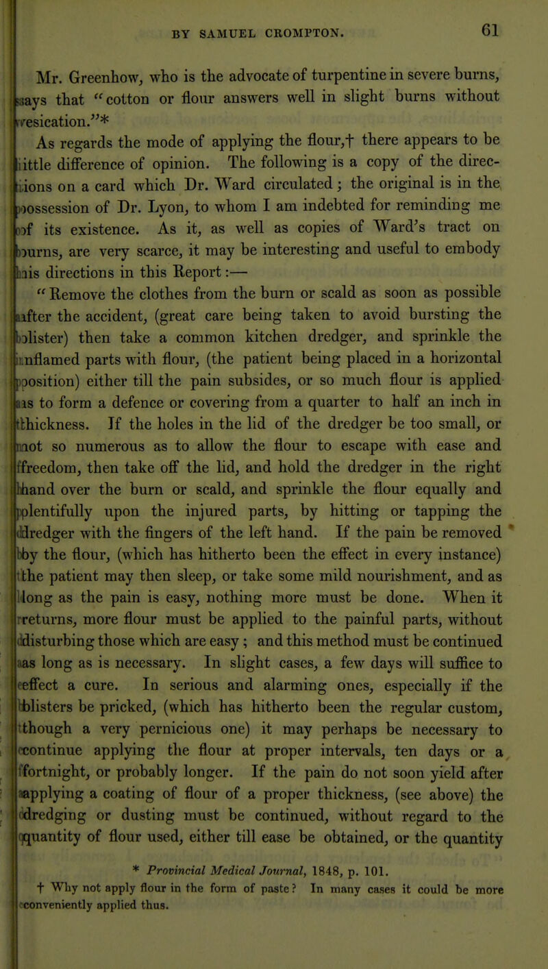 || Mr. Greenhow, who is the advocate of turpentine in severe burns, ;ays that cotton or flour answers well in slight burns without esication.* As regards the mode of applying the flour,t there appears to be little difference of opinion. The following is a copy of the direc- j lions on a card which Dr. Ward circulated; the original is in the, j possession of Dr. Lyon, to whom I am indebted for reminding me !)of its existence. As it, as well as copies of Ward's tract on j nurns, are very scarce, it may be interesting and useful to embody ^ lis directions in this Report:— i  Remove the clothes from the burn or scald as soon as possible ' ifter the accident, (great care being taken to avoid bursting the blister) then take a common kitchen dredger, and sprinkle the nflamed parts with flour, (the patient being placed in a horizontal )Osition) either till the pain subsides, or so much flour is applied IS to form a defence or covering from a quarter to half an inch in :hickness. Jf the holes in the lid of the dredger be too small, or lot so numerous as to allow the flour to escape with ease and freedom, then take off the lid, and hold the dredger in the right hand over the burn or scald, and sprinkle the flour equally and olentifully upon the injured parts, by hitting or tapping the dredger with the fingers of the left hand. If the pain be removed ' by the flour, (which has hitherto been the effect in every instance) the patient may then sleep, or take some mild nourishment, and as long as the pain is easy, nothing more must be done. When it returns, more flour must be applied to the painful parts, without disturbing those which are easy; and this method must be continued ! as long as is necessary. In slight cases, a few days will suffice to eeffect a cure. In serious and alarming ones, especially if the yblisters be pricked, (which has hitherto been the regular custom, though a very pernicious one) it may perhaps be necessary to continue applying the flour at proper intervals, ten days or a fortnight, or probably longer. If the pain do not soon yield after applying a coating of flour of a proper thickness, (see above) the dredging or dusting must be continued, without regard to the quantity of flour used, either till ease be obtained, or the quantity * Provincial Medical Journal, 1848, p. 101. t Why not apply flour in the form of paste ? In many cases it could be more conveniently applied thus.