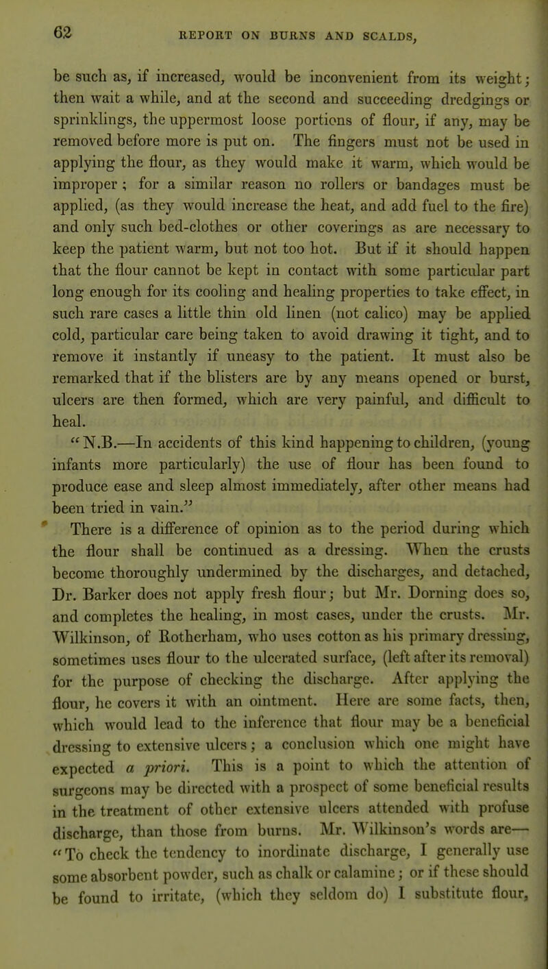 be such as, if increased, would be inconvenient from its weight; then wait a while, and at the second and succeeding dredgings or sprinklings, the uppermost loose portions of flour, if any, may be removed before more is put on. The fingers must not be used in applying the flour, as they would make it warm, which would be improper ; for a similar reason no rollers or bandages must be applied, (as they would increase the heat, and add fuel to the fire) and only such bed-clothes or other coverings as are necessary to keep the patient warm, but not too hot. But if it should happen that the flour cannot be kept in contact with some particular part long enough for its cooling and healing properties to take efiect, in such rare cases a little thin old linen (not calico) may be applied cold, particular care being taken to avoid drawing it tight, and to remove it instantly if uneasy to the patient. It must also be remarked that if the blisters are by any means opened or burst, ulcers are then formed, which are very painful, and difficult to heal.  N.B.—In accidents of this kind happening to children, (young infants more particularly) the use of flour has been found to produce ease and sleep almost immediately, after other means had been tried in vain. There is a difi'erence of opinion as to the period during which the flour shall be continued as a dressing. When the crusts become thoroughly undermined by the discharges, and detached. Dr. Barker does not apply fresh flour; but Mr. Doming does so, and completes the healing, in most cases, under the crusts. ]\Ir. Wilkinson, of Rotherham, who uses cotton as his primary dressing, sometimes uses flour to the ulcerated surface, (left after its removal) for the purpose of checking the discharge. After applying the flour, he covers it with an ointment. Here are some facts, then, which would lead to the inference that flour may be a beneficial dressing to extensive ulcers; a conclusion which one might have expected a priori. This is a point to which the attention of surgeons may be directed with a prospect of some beneficial results in the treatment of other extensive ulcers attended with profuse discharge, than those from burns. Mr. Wilkinson's words are—  To check the tendency to inordinate discharge, I generally use some absorbent powder, such as chalk or calamine; or if these should be found to irritate, (which they seldom do) I substitute flour,