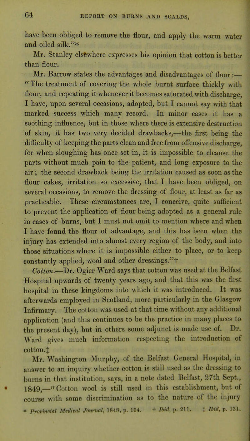 have been obliged to remove the flour, and apply the warm \vater« and oiled silk/'* ^ Mr. Stanley elsewhere expresses his opinion that cotton is better than flour. Mr. Barrow states the advantages and disadvantages of floui*:—  The treatment of covering the whole burnt surface thickly with flour, and repeating it whenever it becomes saturated with discharge, I have, upon several occasions, adopted, but I cannot say with that marked success which many record. In minor cases it has a soothing influence, but in those where there is extensive destruction of skin, it has two very decided drawbacks,—the first being the difficulty of keeping the parts clean and free from ofiensive discharge, for when sloughing has once set in, it is impossible to cleanse the parts without much pain to the patient, and long exposure to the air; the second drawback being the irritation caused as soon as the flour cakes, irritation so excessive, that I have been obhged, on several occasions, to remove the dressing of flour, at least as far as practicable. These circumstances are, T conceive, quite sufficient to prevent the application of flour being adopted as a general rule in cases of burns, but I must not omit to mention where and when I have found the flour of advantage, and this has been when the injury has extended into almost every region of the body, and into those situations where it is impossible either to place, or to keep constantly apphed, wool and other dressings.^'f Cotton.—Dr. Ogier Ward says that cotton was used at the Belfast Hospital upwards of twenty years ago, and that this was the first hospital in these kingdoms into which it was introduced. It was afterwards employed in Scotland, more particularly in the Glasgow Infirmary. The cotton was used at that time without any additional application (and this continues to be the practice in many places to the present day), but in others some adjuuct is made use of. Dr. Ward gives much information respecting the introduction of cotton, t Mr. Washington j\Iurphy, of the Belfast General Hospital, in answer to an inquiry whether cotton is still used as the dressing to burns in that institution, says, in a note dated Belfast, 27th Sept., 184,9^— Cotton wool is still used in this establishment, but of course with some discrimination as to the nature of the injury * Provincial Medical Journal, 1848, p. 104. t Ibid, p. 211. % Ibid, p. 131.