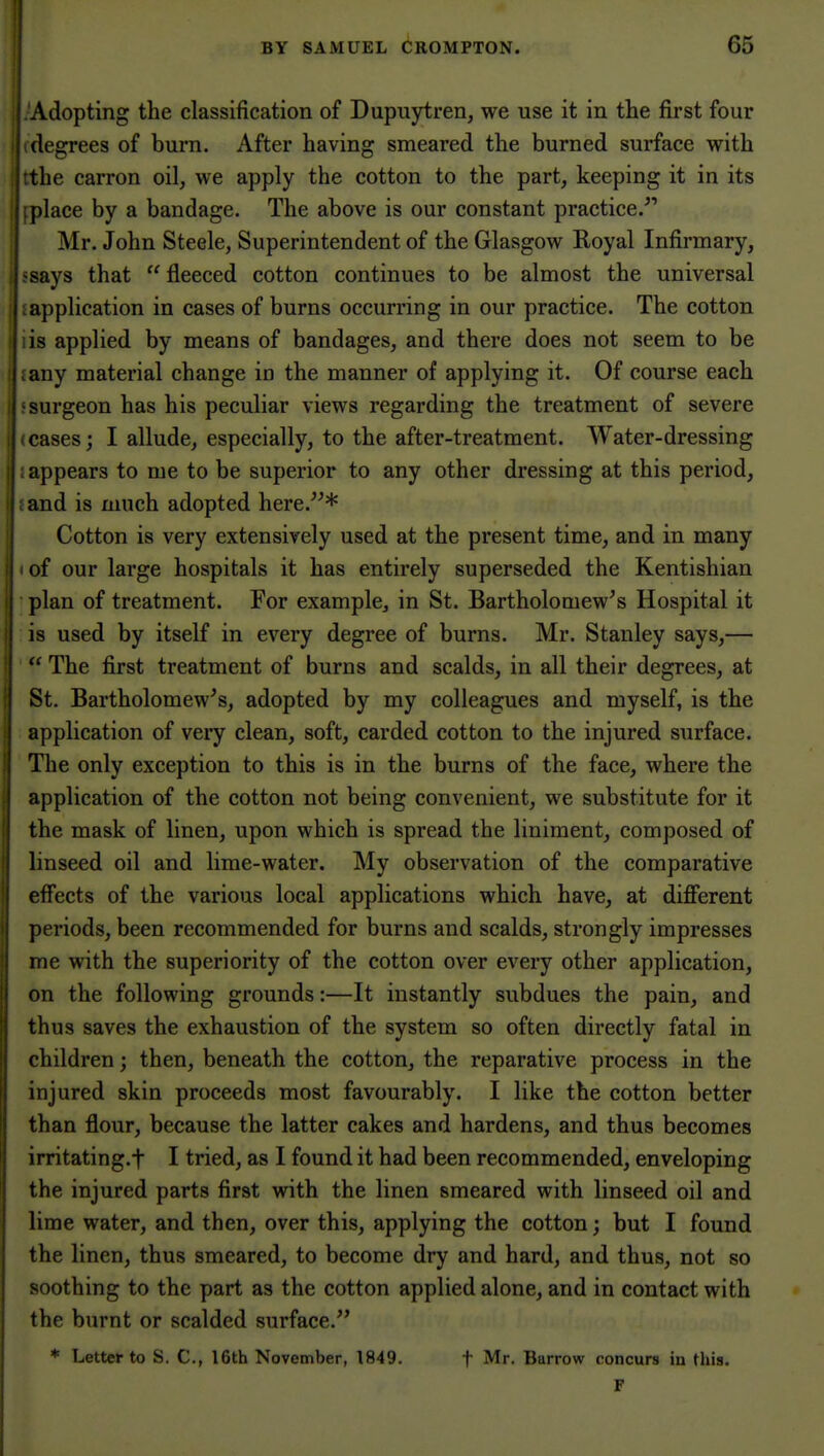 Adopting the classification of Dupuytren, we use it in the first four degrees of burn. After having smeared the burned surface with the carron oil, we apply the cotton to the part, keeping it in its place by a bandage. The above is our constant practice. 1 Mr. John Steele, Superintendent of the Glasgow Royal Infirmary, ' says that fleeced cotton continues to be almost the universal application in cases of burns occurring in our practice. The cotton , is applied by means of bandages, and there does not seem to be any material change in the manner of applying it. Of course each surgeon has his peculiar views regarding the treatment of severe I cases; I allude, especially, to the after-treatment. Water-dressing appears to me to be superior to any other dressing at this period, . and is much adopted here.* Cotton is very extensively used at the present time, and in many I of our large hospitals it has entirely superseded the Kentishian plan of treatment. For example, in St. Bartholomew's Hospital it is used by itself in every degree of burns. Mr. Stanley says,—  The first treatment of burns and scalds, in all their degrees, at St. Bartholomew's, adopted by my colleagues and myself, is the application of very clean, soft, carded cotton to the injured surface. The only exception to this is in the burns of the face, where the application of the cotton not being convenient, we substitute for it the mask of linen, upon which is spread the liniment, composed of linseed oil and lime-water. My observation of the comparative effects of the various local applications which have, at different periods, been recommended for burns and scalds, strongly impresses me with the superiority of the cotton over every other application, on the following grounds:—It instantly subdues the pain, and thus saves the exhaustion of the system so often directly fatal in children; then, beneath the cotton, the reparative process in the injured skin proceeds most favourably. I like the cotton better than flour, because the latter cakes and hardens, and thus becomes irritating.f I tried, as I found it had been recommended, enveloping the injured parts first with the linen smeared with linseed oil and lime water, and then, over this, applying the cotton; but I found the linen, thus smeared, to become dry and hard, and thus, not so soothing to the part as the cotton applied alone, and in contact with the burnt or scalded surface. * Letter to S. C, I6th November, 1849. t Mr. Barrow concurs in this.