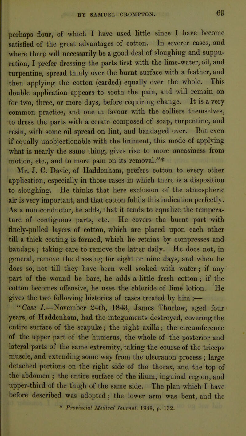 perhaps flour, of which I have used little since I have become satisfied of the great advantages of cotton. In severer cases, and where there will necessarily be a good deal of sloughiug and suppu- ration, I prefer dressing the parts first with the lime-water, oil, and turpentine, spread thinly over the burnt surface with a feather, and then applying the cotton (carded) equally over the whole. This double application appears to sooth the pain, and will remain on for two, three, or more days, before requiring change. It is a very common practice, and one in favour with the colliers themselves, to dress the parts with a cerate composed of soap, turpentine, and resin, with some oil spread on lint, and bandaged over. But even if equally unobjectionable with the liniment, this mode of applying what is nearly the same thing, gives rise to more uneasiness from motion, etc., and to more pain on its removal.* INIr. J. C. Davie, of Haddenhani, prefers cotton to every other application, especially in those cases in which there is a disposition to sloughing. He thinks that here exclusion of the atmospheric air is very important, and that cotton fulfils this indication perfectly. As a non-conductor, he adds, that it tends to equalize the tempera- ture of contiguous parts, etc. He covers the burnt part with finely-pulled layers of cotton, which are placed upon each other till a thick coating is formed, which he retains by compresses and bandage; taking care to remove the latter daily. He does not, in general, remove the dressing for eight or nine days, and when he does so, not till they have been well soaked with water; if any part of the wound be bare, he adds a little fresh cotton; if the cotton becomes ofiensive, he uses the chloride of lime lotion. He gives the two following histories of cases treated by him :— Case /.—November 24th, 1843, James Thurlow, aged four' years, of Haddenham, had the integuments destroyed, covering the entire surface of the scapulae; the right axilla; the circumference of the upper part of the humerus, the whole of the posterior and lateral parts of the same extremity, taking the course of the triceps muscle, and extending some way from the olecranon process ; large detached portions on the right side of the thorax, and the top of the abdomen ; the entire surface of the ilium, inguinal region, and upper-third of the thigh of the same side. The plan which I have before described was adopted; the lower arm was bent, and the