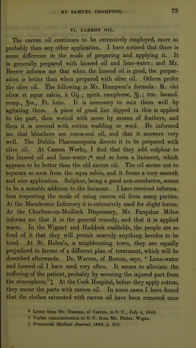 VI. CARRON OIL. The carron oil continues to be extensively employed, more so probably than any other application. I have noticed that there is some difference in the mode of preparing and applying it. It is generally prepared with linseed oil and lime-water: and Mr. Beever informs me that when the linseed oil is good, the prepar- ation is better than when prepared with olive oil. Others prefer the olive oil. The following is Mr. Hampson's formula: R. olei olivse et aqua3 calcis, a Oij.; spirit, camphorse, lavand. comp., ^ss., Ft. lotio. It is necessary to mix them weU by agitating them. A piece of good lint dipped in this is applied to the part, then wetted with more by means of feathers, and then it is covered with cotton wadding or wool. He informed me that bleachers use cocoa-nut oil, and that it answers very well. The Dublin Pharmacopoeia directs it to be prepared with olive oil. At Carron Works, I find that they add sulphur to the linseed oil and lime-water ;* and so form a liniment, which appears to be better than the old carron oil. The oil seems not to separate so soon from the aqua calcis, and it forms a very smooth and nice application. Sulphur, being a good non-conductor, seems to be a suitable addition to the liniment. I have received informa- tion respecting the mode of using carron oil from many parties. At the Manchester Infirmary it is extensively used for slight burns. At the Chorlton-on-Medlock Dispensary, Mr. Farquhar Milne informs me that it is the general remedy, and that it is applied warm. In the Wiganf and Haddock coalfields, the people are so fond of it that they will permit scarcely anything besides to be tried. At St. Helen's, a neighbouring town, they are equally prejudiced in favour of a different plan of treatment, which will be described afterwards. Dr. Warren, of Boston, says,  Lime-water and linseed oil I have used very often. It seems to alleviate the suffering of the patient, probably by securing the injured part from the atmosphere.J At the Cork Hospital, before they apply cotton, they smear the parts with carron oil. In some cases I have found that the clothes saturated with carron oil have been removed once * Letter from Mr. Dawson, of Carron, to S. C, July 4, 1849. t Verbal communication to S. C. from Mr. Fisher, Wigan.