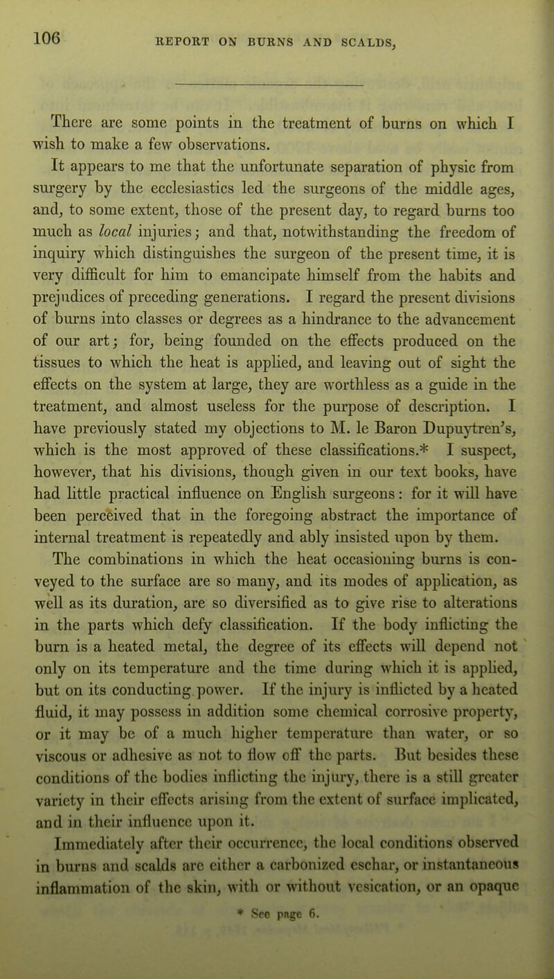 There are some points in the treatment of burns on which I wish to make a few observations. It appears to me that the unfortunate separation of physic from surgery by the ecclesiastics led the surgeons of the middle ages, and, to some extent, those of the present day, to regard bm-ns too much as local injuries; and that, notwithstanding the freedom of inquiry w^hich distinguishes the surgeon of the present time, it is very difficult for him to emancipate himself from the habits and prejudices of preceding generations. I regard the present divisions of bm'ns into classes or degrees as a hindrance to the advancement of our art; for, being founded on the effects produced on the tissues to which the heat is applied, and leaving out of sight the effects on the system at large, they are worthless as a guide in the treatment, and almost useless for the purpose of description. I have previously stated my objections to M. le Baron Dupuytren's, which is the most approved of these classifications.* I suspect, however, that his divisions, though given in our text books, have had little practical influence on English surgeons: for it will have been perceived that in the foregoing abstract the importance of internal treatment is repeatedly and ably insisted upon by them. The combinations in which the heat occasioning burns is con- veyed to the surface are so many, and its modes of application, as well as its duration, are so diversified as to give rise to alterations in the parts which defy classification. If the body inflicting the bum is a heated metal, the degree of its effects will depend not only on its temperature and the time during which it is applied, but on its conducting power. If the injury is inflicted by a heated fluid, it may possess in addition some chemical corrosive property, or it may be of a much higher temperature than water, or so viscous or adhesive as not to flow off the parts. But besides these conditions of the bodies inflicting the injury, there is a still greater variety in their effects arising from the extent of surface implicated, and in their influence upon it. Immediately after their occurrence, the local conditions observed in burns and scakls are either a carbonized eschar, or instantaneous inflammation of the skin, with or without vesication, or an opaque * Seo page 6.