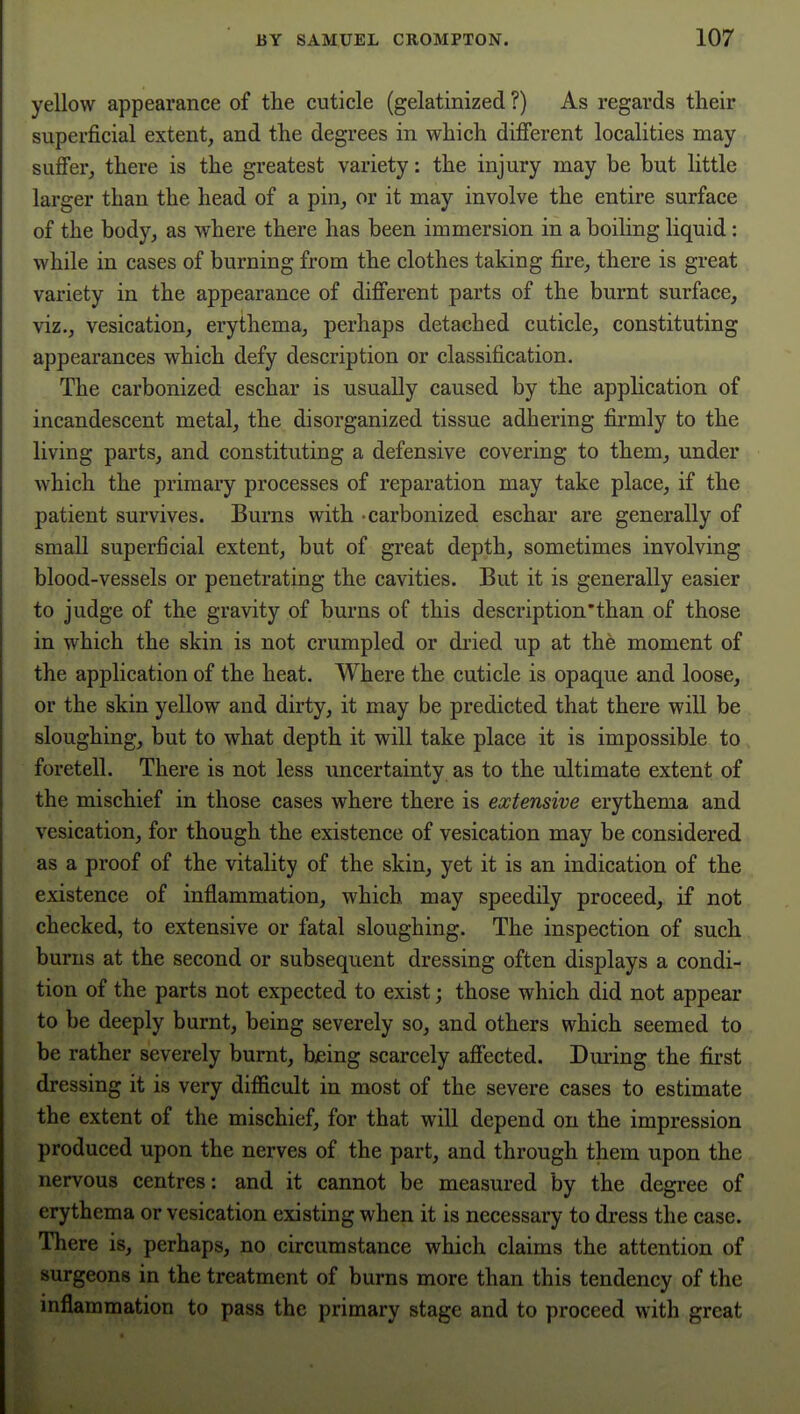 yellow appearance of the cuticle (gelatinized ?) As regards their superficial extent, and the degrees in which difierent localities may sufi'er, there is the greatest variety: the injury may be but little larger than the head of a pin, or it may involve the entire surface of the body, as where there has been immersion in a boiling liquid: while in cases of burning from the clothes taking fire, there is great variety in the appearance of difi'erent parts of the burnt surface, viz., vesication, erythema, perhaps detached cuticle, constituting appearances which defy description or classification. The carbonized eschar is usually caused by the application of incandescent metal, the disorganized tissue adhering firmly to the living parts, and constituting a defensive covering to them, under which the primary processes of reparation may take place, if the patient survives. Burns with -carbonized eschar are generally of small superficial extent, but of great depth, sometimes involving blood-vessels or penetrating the cavities. But it is generally easier to judge of the gravity of burns of this description'than of those in which the skin is not crumpled or dried up at the moment of the application of the heat. Where the cuticle is opaque and loose, or the skin yellow and dirty, it may be predicted that there will be sloughing, but to what depth it will take place it is impossible to foretell. There is not less uncertainty as to the ultimate extent of the mischief in those cases where there is extensive erythema and vesication, for though the existence of vesication may be considered, as a proof of the vitality of the skin, yet it is an indication of the existence of inflammation, which may speedily proceed, if not checked, to extensive or fatal sloughing. The inspection of such burns at the second or subsequent dressing often displays a condi- tion of the parts not expected to exist; those which did not appear to be deeply burnt, being severely so, and others which seemed to. be rather severely burnt, bjeing scarcely afi'ected. During the first dressing it is very difficult in most of the severe cases to estimate the extent of the mischief, for that will depend on the impression produced upon the nerves of the part, and through them upon the nervous centres: and it cannot be measured by the degree of erythema or vesication existing when it is necessary to dress the case. There is, perhaps, no circumstance which claims the attention of surgeons in the treatment of burns more than this tendency of the inflammation to pass the primary stage and to proceed with great