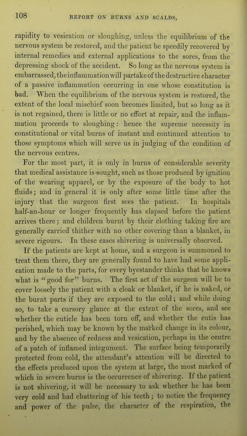 rapidity to vesication or slouf>liing, unless the equilibrium of the nervous system be restored, and the patient be speedily recovered by internal remedies and external applications to the sores, from the depressing shock of the accident. So long as the nervous system is embarrassed, the inflammation will partakeof the destructive character of a passive inflammation occurring in one whose constitution is bad. When the equilibrium of the nervous system is restored, the extent of the local mischief soon becomes limited, but so long as it is not regained, there is little or no efi'ort at repair, and the inflam- mation proceeds to sloughing: hence the supreme necessity in constitutional or vital burns of instant and continued attention to those symptoms which will serve us in judging of the condition of the nervous centres. For the most part, it is only in burns of considerable severity that medical assistance is sought, such as those produced by ignition of the wearing apparel, or by the exposure of the body to hot fluids; and in general it is only after some little time after the injury that the surgeon first sees the patient. In hospitals half-an-hour or longer frequently has elapsed before the patient arrives there; and children burnt by their clothing taking fire are generally carried thither with no other covering than a blanket, in severe rigours. In these cases shivering is universally observed. If the patients are kept at home, and a surgeon is summoned to treat them there, they are generally found to have had some appli- cation made to the parts, for every byestander thinks that he knows what is good for^^ burns. The first act of the surgeon will be to cover loosely the patient with a cloak or blanket, if he is naked, or the burnt parts if they are exposed to the cold; and while doing so, to take a cursory glance at the extent of the sores, and see whether the cuticle has been torn ofi, and whether the cutis has perished, which may be known by the maVked change in its colour, and by the absence of redness and vesication, perhaps in the centre of a patch of inflamed integument. The surface being temporarily protected from cold, the attendant's attention will be directed to the eff'ects produced upon the system at large, the most marked of which in severe burns is the occurrence of shivering. If the patient is not shivering, it will be necessary to ask whether he has been very cold and had chattering of his teeth; to notice the frequency and power of the pulse, the character of the respiration, the