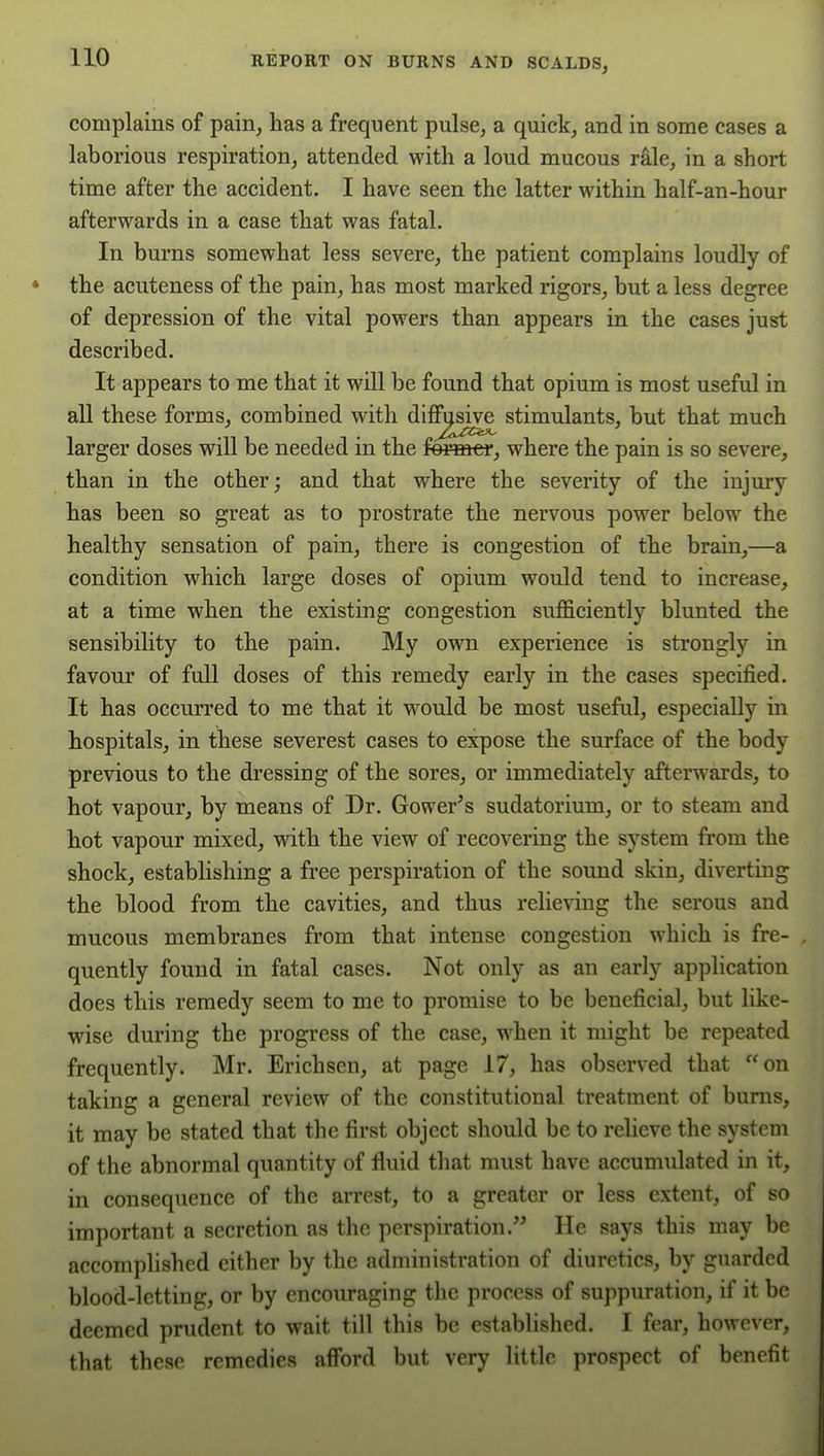 complains of pain, has a frequent pulse, a quick, and in some cases a laborious respiration, attended with a loud mucous rale, in a short time after the accident. I have seen the latter within half-an-hour afterwards in a case that was fatal. In burns somewhat less severe, the patient complains loudly of the acuteness of the pain, has most marked rigors, but a less degree of depression of the vital powers than appears in the cases just described. It appears to me that it will be found that opium is most useful in all these forms, combined with difl^sive stimulants, but that much larger doses will be needed in the fe^mer, where the pain is so severe, than in the other; and that where the severity of the injury has been so great as to prostrate the nervous power below the healthy sensation of pain, there is congestion of the brain,—a condition which large doses of opium would tend to increase, at a time when the existing congestion sufficiently blunted the sensibility to the pain. My own experience is strongly in favour of full doses of this remedy early in the cases specified. It has occurred to me that it would be most useful, especially in hospitals, in these severest cases to expose the surface of the body previous to the dressing of the sores, or immediately afterwards, to hot vapour, by means of Dr. Gower^s sudatorium, or to steam and hot vapour mixed, with the view of recovering the system from the shock, establishing a free perspiration of the sound skin, diverting the blood from the cavities, and thus relieving the serous and mucous membranes from that intense congestion which is fre- quently found in fatal cases. Not only as an early application does this remedy seem to me to promise to be beneficial, but like- wise during the progress of the case, when it might be repeated frequently. Mr. Erichsen, at page 17, has observed that on taking a general review of the constitutional treatment of bums, it may be stated that the first object should be to relieve the system of the abnormal quantity of fluid that must have accumulated in it, in consequence of the arrest, to a greater or less extent, of so important a secretion as the perspiration. He says this may be accomplished either by the administration of diuretics, by guarded blood-letting, or by encouraging the process of suppuration, if it be deemed prudent to wait till this be established. I fear, however, that these remedies afford but very little prospect of benefit