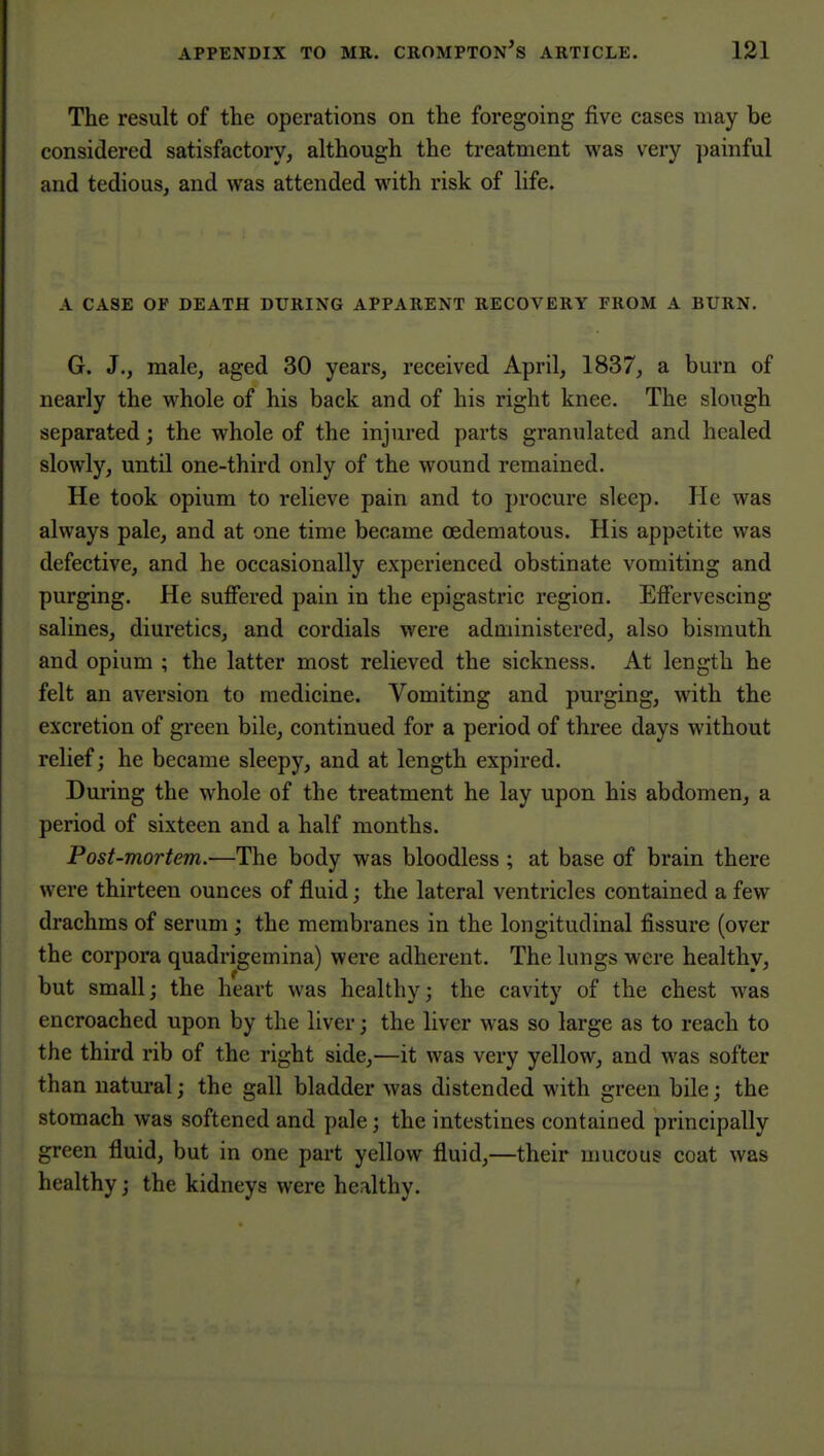 The result of the operations on the foregoing five cases may be considered satisfactory, although the treatment was very painful and tedious, and was attended with risk of life. A CASE OF DEATH DURING APPARENT RECOVERY FROM A BURN. G. J,, male, aged 30 years, received April, 1837, a burn of nearly the whole of his back and of his right knee. The slough separated; the whole of the injured parts granulated and healed slowly, until one-third only of the wound remained. He took opium to relieve pain and to procure sleep. He was always pale, and at one time became oedematous. His appetite was defective, and he occasionally experienced obstinate vomiting and purging. He sulFered pain in the epigastric region. Efiervescing salines, diuretics, and cordials were administered, also bismuth and opium ; the latter most relieved the sickness. At length he felt an aversion to medicine. Vomiting and purging, with the excretion of green bile, continued for a period of three days without relief; he became sleepy, and at length expired. During the whole of the treatment he lay upon his abdomen, a period of sixteen and a half months. Post-mortem.—The body was bloodless ; at base of brain there were thirteen ounces of fluid; the lateral ventricles contained a few drachms of serum; the membranes in the longitudinal fissure (over the corpora quadrigemina) were adherent. The lungs were healthy, but small; the heart was healthy; the cavity of the chest was encroached upon by the liver; the liver was so large as to reach to the third rib of the right side,—it was very yellow, and was softer than natural; the gall bladder was distended with green bile; the stomach was softened and pale; the intestines contained principally green fluid, but in one part yellow fluid,—their mucous coat was healthy; the kidneys were healthy.