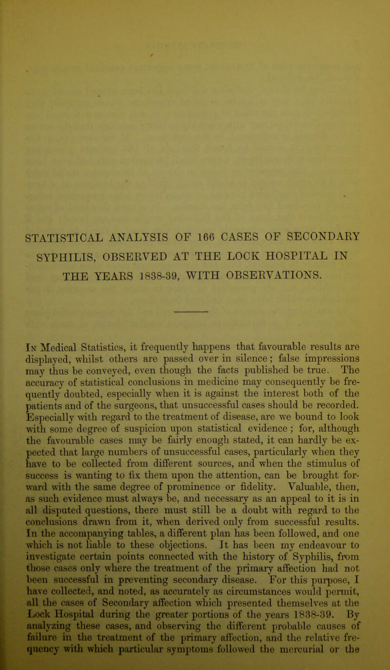 STATISTICAL ANALYSIS OF 166 CASES OF SECONDARY SYPHILIS, OBSERVED AT THE LOCK HOSPITAL IN THE YEARS 1838-39, WITH OBSERVATIONS. In Medical Statistics, it frequently happens that favourable results are displayed, whilst others are passed over in silence; false impressions may thus be conveyed, even though the facts published be true. The accuracy of statistical conclusions in medicine may consequently be fre- quently doubted, especially when it is against the interest both of the patients and of the surgeons, that unsuccessful cases should be recorded. Especially with regard to the treatment of disease, are we bound to look with some degree of suspicion upon statistical evidence ; for, although the favourable cases may be fairly enough stated, it can hardly be ex- pected that large numbers of unsuccessful cases, particularly when they have to be collected from different sources, and when the stimulus of success is wanting to fix them upon the attention, can be brought for- ward with the same degree of prominence or fidelity. Valuable, then, as such evidence must always be, and necessary as an appeal to it is in all disputed questions, there must still be a doubt with regard to the conclusions drawn from it, when derived only from successful results. In the accompanying tables, a different plan has been followed, and one which is not liable to these objections. It has been my endeavour to investigate certain points connected with the history of Syphilis, from those cases only where the treatment of the primai-y affection had not been successful in preventing secondary disease. For this puqjose, I have collected, and noted, as accurately as circumstances would permit, all the cases of Secondary affection which presented themselves at the Lock Hospital during the greater portions of the years 1838-39. By analyzing these cases, and observing the different probable causes of fnihire in the treatment of the primary affection, and the relative fre- quency with which particular symptoms followed the mercurial or the