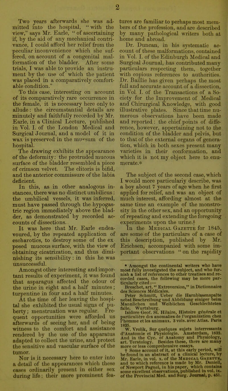 Two years afterwards she was ad- mitted into the hospital,  with the view, says Mr. Earle,  of ascertaining if, by tlie aid of any mechanical contri- vance, I could afiFord her relief fi'om the peculiar inconvenience which she suf- fered, on account of a congenital mal- formation of the bladder. After some trials, I was able to provide an instru- ment by the use of which the patient was placed in a comparatively comfort- able condition. To this case, interesting on account of its comparatively rai'e occuiTence in the female, it is necessaiy here only to allude: the cu'cumstantial details are minutely and faithfully recorded by Mr. Eai-le, in a Clinical Lecture, published in Vol. I. of the London Medical and Sm'gical Journal, and a model of it in wax is preserved in the museum of the hospital. The di'awing exhibits the appeai'ance of the deformity: the protinded mucous sm-face of the bladder resembled a piece of ciimson velvet. The clitoris is bifid, and the anterior commissm'e of the labia deficient. In this, as in other analogous in- stances, there was no distinct umbilicus: the umbilical vessels, it was infeiTed, must have passed thi-ough the hypogas- tric region immediately above the blad- der, as demonstrated by recorded ac- counts of dissections. It was here that Mr. Eaiie endea- voured, by the repeated application of escharotics, to destroy some of the ex posed mucous surface, with tlae view of obtaining cicatrization, and thus dimi- nishing its sensibility : in this he was tmsuccessful. Amongst other interesting and impor- tant residts of expeiiment, it was found that asparagus affected the odom of the urine in eight and a half minutes ; tvu^entine in four and a half minutes. At the time of her leaving the hospi- tal she exhibited the usual signs of pu- berty ; mensti'uation was regular. Fre- quent opportunities were afforded us afterwards of seeing her, and of being witness to the comfort and assistance rendered by the use of the apparatus adapted to collect the urine, and protect the sensitive and vascular siu*face of the tumor. Nor is it necessary here to enter into a detail of the appearances which these cases ordinarily present in eitlier sex during life: their more prominent fea- tures are familiar to perhaps most mem- bers of the profession, and are described by many pathological writers both at home and abroad. Dr. Duncan, in his systematic ac- count of these mallbrmations, contained in Vol. I. of the Ediubm-gh Medical and Sm'gical Journal, has contiibutedmany particulars respecting them, together with copious references to authorities. Dr. Baillie has given perhaps the most full and accurate accoimt of a dissection, in Vol. I. of the Transactions of a So- ciety for the Improvement of ^Medical and Chirurgical Knowledge, with good illustrative plates. Since that time nu- merous observations have been made and reported : the chief points of diffe- rence, however, appertaining not to the condition of the bladder and pelvis, but to that of the external organs of genera- tion, which in both sexes present many varieties in theii* conformation, and which it is not my object here to enu- merate.* The subject of the second case, which I would more pai'ticulariy describe, was a boy about 7 yeai^s of age when he first applied for relief, and was an object of much interest, affording almost at the same time an example of the monstro- sity in the other sex, and an opportunity of repeating and extending the foregoing experiments upon the mine.f In the Medical Gazette for 1845, are some of the particulars of a case of this description, joublished by Mr. Erich sen, accompanied with some im- portant observations  on the rapidity * Amongjst the continental writers who have most fully investigated the subject, and who fur- nish a list of references to other treatises and re- cordetl cases, the following may be more par- ticularly cited:— Breschet, art.  Extroversion, in Dictionnaire des Sciences Mddicales. Peter Schmitt, Ueber die Harnblasenspalte nebst Beschreibung und Abbilduna: einiger beim Mannlichen und Weiblichen Geschlcchteten falle. Wurtzburg. Isidore Geof. St. Hilaire, Histoire g^n^rale et fiarticulidre des anomalies de I'organization chez 'homme ctles aniinaux. 3 vols, avec Atlas. Paris 1825. W. Vrolik, Sur quelques sujets interressants d'Anatomie et Physiologic. Amsterdam, 1832. And in the Cyc. of Anatomy and Physiology, art. Teratology. Besides these, there are many more or less comprehrnsive essays. t Some account of it, at this early period, will be found in an abstract of a clinical lecture, by Mr. Kai lc, in vol. x. of the Mbdical Gazette, and to which reference is made by Mr. Danicll, of Newport Pagnel, in his paper, which contains some excellent observations, published in vol. ix. of the Provincial Med. and Surg. Journal, p. 451.