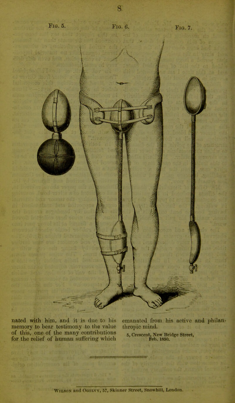 Fia. 5. Fio. 6. Fjo. 7. nated with him, and it is due to his memory to bear testimony to the vahie of tliis, one of the mnny contributions for the relief of human suHering which emanated from his active and jihilan- throinc mind. 5, Crescent, New Bridge Street, Feb. 1850. Wilson bikI (Ioii.vy, 57, Skinner Street, Snowhill. London.