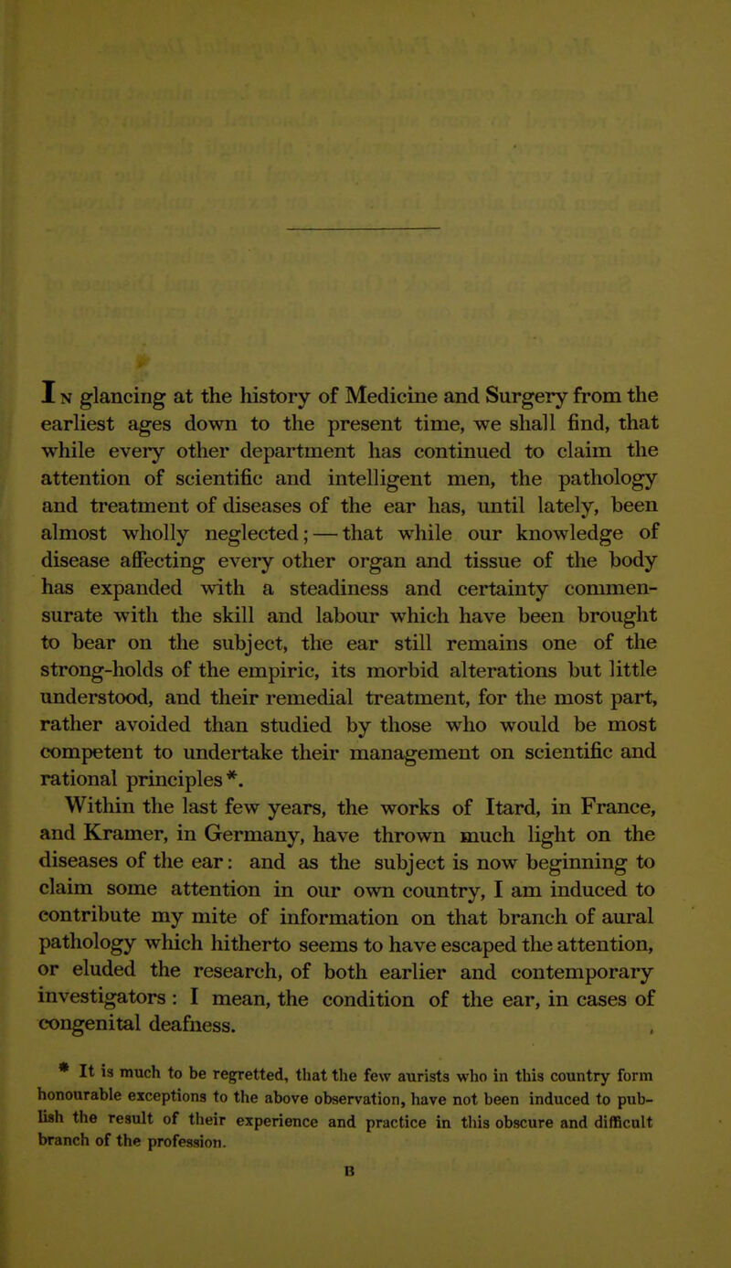 earliest ages down to the present time, we shall find, that while every other department has continued to claim the attention of scientific and intelligent men, the pathology and treatment of diseases of the ear has, until lately, been almost wholly neglected; — that while our knowledge of disease affecting every other organ and tissue of the body has expanded with a steadiness and certainty commen- surate with the skill and labour which have been brought to bear on the subject, the ear still remains one of the strong-holds of the empiric, its morbid alterations but little understood, and their remedial treatment, for the most part, rather avoided than studied by those who would be most competent to undertake their management on scientific and rational principles*. Within the last few years, the works of Itard, in France, and Kramer, in Germany, have thrown much light on the diseases of the ear: and as the subject is now beginning to claim some attention in our own country, I am induced to contribute my mite of information on that branch of aural pathology which hitherto seems to have escaped the attention, or eluded the research, of both earlier and contemporary investigators : I mean, the condition of the ear, in cases of congenital deafness. • It is much to be regretted, that the few aurists who in this country form honourable exceptions to the above observation, have not been induced to pub- lish the result of their experience and practice in this obscure and difficult branch of the profession. n