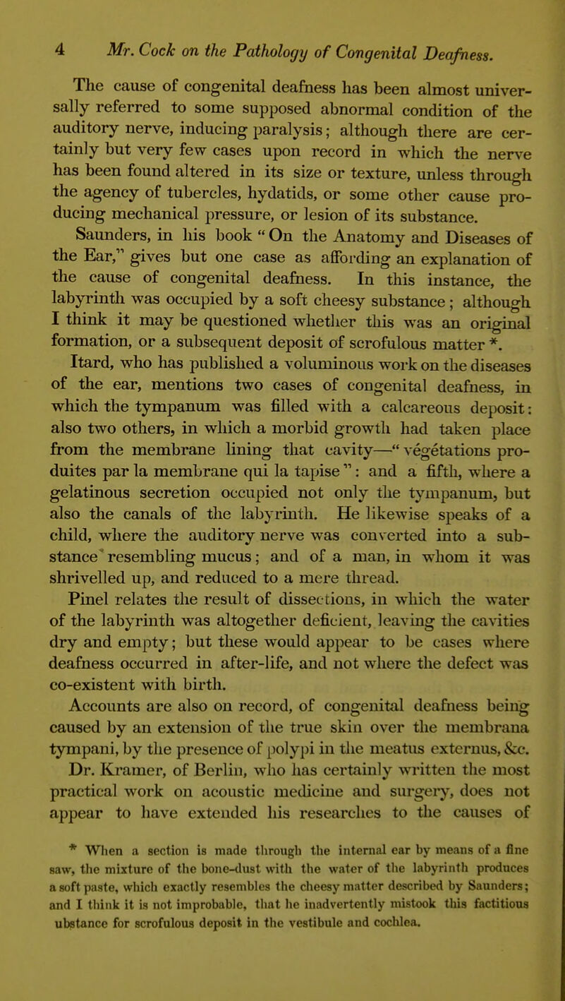 The cause of congenital deafness has been almost univer- sally referred to some supposed abnormal condition of the auditory nerve, inducing paralysis; although there are cer- tainly but very few cases upon record in which the nerve has been found altered in its size or texture, unless through the agency of tubercles, hydatids, or some other cause pro- ducing mechanical pressure, or lesion of its substance. Saunders, in his book  On the Anatomy and Diseases of the Ear, gives but one case as affoi-ding an explanation of the cause of congenital deafness. In this instance, the labyrinth was occupied by a soft cheesy substance; although I think it may be questioned whetlier this was an original formation, or a subsequent deposit of scrofulous matter *. Itard, who has published a voluminous work on the diseases of the ear, mentions two cases of congenital deafness, in which the tympanum was filled with a calcareous deposit: also two others, in which a morbid growth had taken place from the membrane lining that cavity— vegetations pro- duites par la membrane qui la tapise : and a fifth, where a gelatinous secretion occupied not only the tympanum, but also the canals of the labyrinth. He likewise speaks of a child, where the auditory nerve was converted into a sub- stance resembling mucus; and of a man, in whom it was shrivelled up, and reduced to a mere thread. Pinel relates the result of dissec tions, in which the water of the labyrinth was altogether deficient, leaving the cavities dry and empty; but these would appear to be cases where deafness occurred in after-life, and not where the defect was co-existent with birth. Accounts are also on record, of congenital deafness being caused by an extension of the true skin over the membrana tympani, by the presence of polypi in tlie meatus externus, &c. Dr. Kramer, of Berlin, who has certainly written the most practical work on acoustic medicine and surgery, does not appear to have extended his researches to the causes of * When a section is made through the internal car by means of a fine saw, the mixture of the bone-tlust with the water of the labyrinth produces a soft paste, which exactly resembles the cheesy matter described by Saunders; and I think it is not improbable, that he inadvertently mistook this factitious ubstance for scrofulous deposit in the vestibule and cochlea.