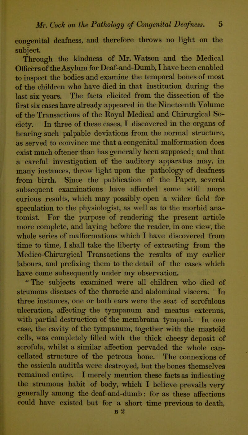 coDgenital deafness, and therefore throws no light on the subject. Through the kindness of Mr. Watson and the Medical Officers of the Asylum for Deaf-and-Dumb, I have been enabled to inspect the bodies and examine the temporal bones of most of the children who have died in that institution during the last six years. The facts elicited from the dissection of the first six cases have already appeared in the Nineteenth Volume of the Transactions of the Royal Medical and Chirurgical So- ciety. In three of these cases, I discovered in the organs of hearing such palpable deviations from the normal structure, as served to convince me that a congenital malformation does exist much oftener than has generally been supposed; and that a careful investigation of the auditory apparatus may, in many instances, throw light upon the pathology of deafaess from birth. Since the publication of the Paper, several subsequent examinations have afforded some still more curious results, which may possibly open a wider field for speculation to the physiologist, as well as to the morbid ana- tomist. For the purpose of rendering the present article more complete, and laying before the reader, in one view, the whole series of malformations which I have discovered from time to time, I shall take the liberty of extracting from the Medico-Chirurgical Transactions the results of my earlier labours, and prefixing them to the detail of the cases which have come subsequently under my observation. The subjects examined were all children who died of strumous diseases of the thoracic and abdominal viscera. In three instances, one or both ears were the seat of scrofulous ulceration, affecting the tympanum and meatus externus, with partial destruction of the membrana tympani. In one case, the cavity of the tympanum, together with the mastoid cells, was completely filled with the thick cheesy deposit of scrofula, whilst a similar affection pervaded the whole can- cellated structure of the petrous bone. The connexions of the ossicula auditus were destroyed, but the bones themselves remained entire. I merely mention these facts as indicating the strumous habit of body, which I believe prevails very generally among the deaf-and-dumb: for as these affections could have existed but for a short time previous to death, B 2