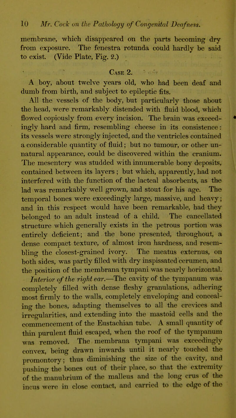 membrane, which disappeared on the parts becoming dry from exposure. The fenestra rotunda could hardly be said to exist. (Vide Plate, Fig. 2.) • Case 2. A boy, about twelve years old, who had been deaf and dumb from birth, and subject to epileptic fits. All the vessels of the body, but particularly those about the head, were remarkably distended with fluid blood, which flowed copiously from every incision. The brain was exceed- ingly hard and firm, resembling cheese in its consistence: its vessels were strongly injected, and the ventricles contained a considerable quantity of fluid; but no tumour, or other un- natural appearance, could be discovered within the cranium. The mesentery was studded with innumerable bony deposits, contained between its layers ; but which, apparently, had not interfered with the function of the lacteal absorbents, as the lad was remarkably well grown, and stout for his age. The temporal bones were exceedingly large, massive, and heavj''; and in this respect would have been remarkable, had they belonged to an adult instead of a child. The cancellated structure which generally exists in the petrous portion was entirely deficient; and the bone presented, throughout, a dense compact texture, of almost iron hardness, and resem- bling the closest-grained ivory. The meatus externus, on both sides, was partly filled with dry inspissated cerumen, and the position of the membrana tympani was nearly horizontal. Interior of the right ear.—The cavity of the tjTiipanum was completely filled with dense fleshy granulations, adliering most firmly to the walls, completely enveloping and conceal- ing the bones, adapting themselves to all the crevices and irregularities, and extending into the mastoid cells and the commencement of the Eustacliian tube. A small quantity of thin purulent fluid escaped, when the roof of the tympanum was removed. The membrana timpani was exceedingly convex, being drawn inwards until it nearly touched the promontory; thus diminishing the size of the ca^-ity, and pushing the bones out of their place, so that the extremity of the manubrium of the malleus and the long crus of the incus were in close contact, and carried to the edge of the