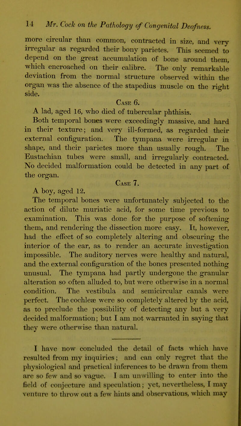 more circular than common, contracted in size, and very- irregular as regarded their bony parietes. This seemed to depend on the great accumulation of bone around them, which encroached on their calibre. The only remarkable deviation from the normal structure observed within the organ was the absence of the stapedius muscle on the right side. Case 6. A lad, aged 16, who died of tubercular phthisis. Both temporal bones were exceedingly massive, and hard in their texture; and very ill-formed, as regarded their external configuration. The tympana were irregular in shape, and their parietes more than usually rough. The Eustachian tubes were small, and irregularly contracted. No decided malformation could be detected in any part of the organ. Case 7. A boy, aged 12. The temporal bones were unfortunately subjected to the action of dilute muriatic acid, for some time previous to examination. This was done for the purpose of softening them, and rendering the dissection more easy. It, however, had the effect of so completely altering and obscuruig the interior of the ear, as to render an accurate investigation impossible. The auditory nerves were healthy and natural, and the external configuration of the bones presented nothing unusual. The tympana had partly undergone the granular alteration so often alluded to, but were otherwise in a normal condition. The vestibula and semicircular canals were perfect. The cochleae were so completely altered by the acid, as to preclude the possibility of detecting any but a very decided malformation; but I am not warranted in sajdng that they were otherwise than natural. I have now concluded the detail of facts which have resulted fi*om my inquiries; and can only regret that the physiological and practical inferences to be drawn from them are so few and so vague. I am unwilling to enter into the field of conjecture and speculation; yet, nevertheless, I may venture to throw out a few hints and observations, which may