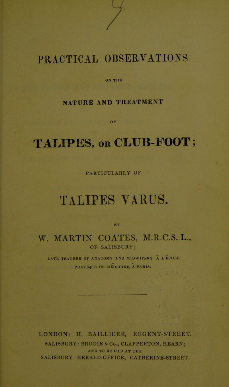 PRACTICAL OBSERVATIONS ON THE NATURE AND TREATMENT OF TALIPES, OR CLUB-FOOT; PARTICULARLY OF TALIPES VAEUS. BY W. MARTIN COAXES, M.R.C.S. L., OF SALISBURY; LATE TEACHER OF ANATOMY AND MIDWIFERY A L ECOI.E PRATIQUE DE MEDECINE, A PARIS. LONDON: H. BAILLIERE, REGENT-STREET. SALISBURY: BRODIE & Co., CLAPPERTON, HEARN ; AND TO BE HAD AT THE SALISBURY HERALD-OFFICE, CATHERINE-STREET,