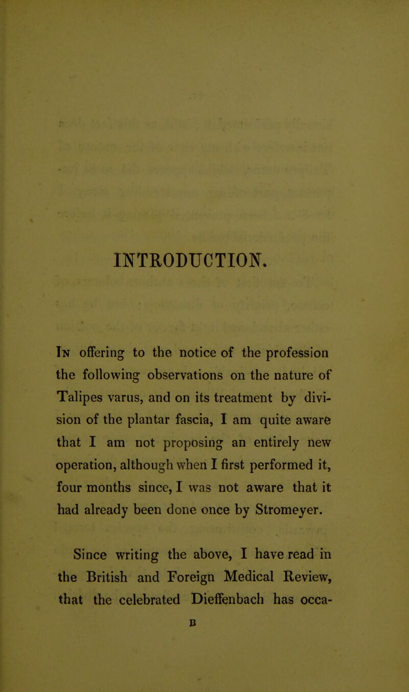 INTRODUCTION In offering to the notice of the profession the following observations on the nature of Talipes varus, and on its treatment by divi- sion of the plantar fascia, I am quite aware that I am not proposing an entirely new operation, although when I first performed it, four months since, I was not aware that it had already been done once by Stromeyer. Since writing the above, I have read in the British and Foreign Medical Review, that the celebrated Dieffenbach has occa-