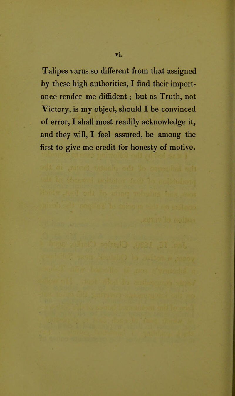 Talipes varus so different from that assigned by these high authorities, I find their import- ance render me diffident; but as Truth, not Victory, is my object, should I be convinced of error, I shall most readily acknowledge it, and they will, I feel assured, be among the first to give me credit for honesty of motive.