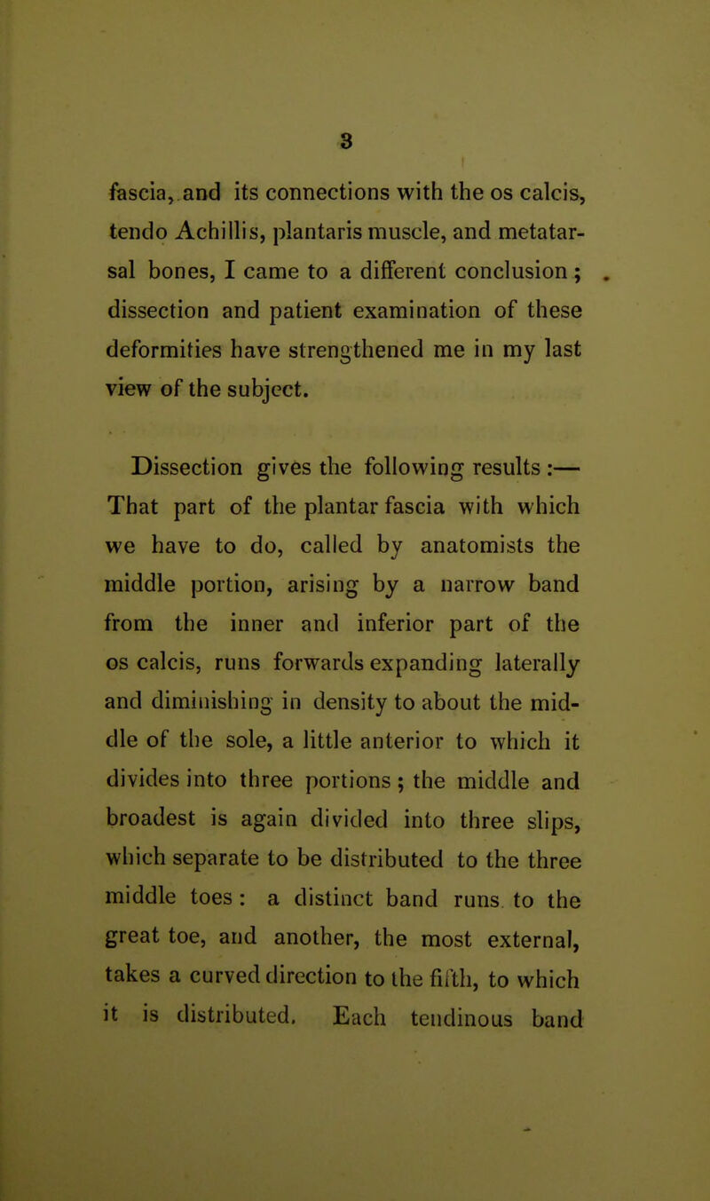 fascia, and its connections with the os calcis, tendo Achillis, plantaris muscle, and metatar- sal bones, I came to a different conclusion; . dissection and patient examination of these deformities have strengthened me in my last view of the subject. Dissection gives the following results :— That part of the plantar fascia with which we have to do, called by anatomists the middle portion, arising by a narrow band from the inner and inferior part of the OS calcis, runs forwards expanding laterally and diminishing in density to about the mid- dle of the sole, a little anterior to which it divides into three portions; the middle and broadest is again divided into three slips, which separate to be distributed to the three middle toes: a distinct band runs to the great toe, and another, the most external, takes a curved direction to the fiaii, to which it is distributed. Each tendinous band