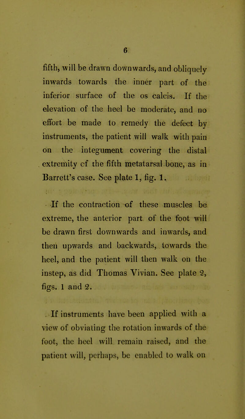 fifth, will be drawn downwards, and obliquely inwards towards the inner part of the inferior surface of the os calcis. If the elevation of the heel be moderate, and no effort be made to remedy the defect by instruments, the patient will walk with pain on the integument covering the distal extremity cf the fifth metatarsal bone, as in Barrett's case. See plate 1, fig. 1. If the contraction of these muscles be extreme, the anterior part of the foot will be drawn first downwards and inwards, and then upwards and backwards, towards the heel, and the patient will then walk on the instep, as did Thomas Vivian. See plate 2, figs. 1 and 2. . If instruments have been applied with a view of obviating the rotation inwards of the foot, the heel will remain raised, and the patient will, perhaps, be enabled to walk on