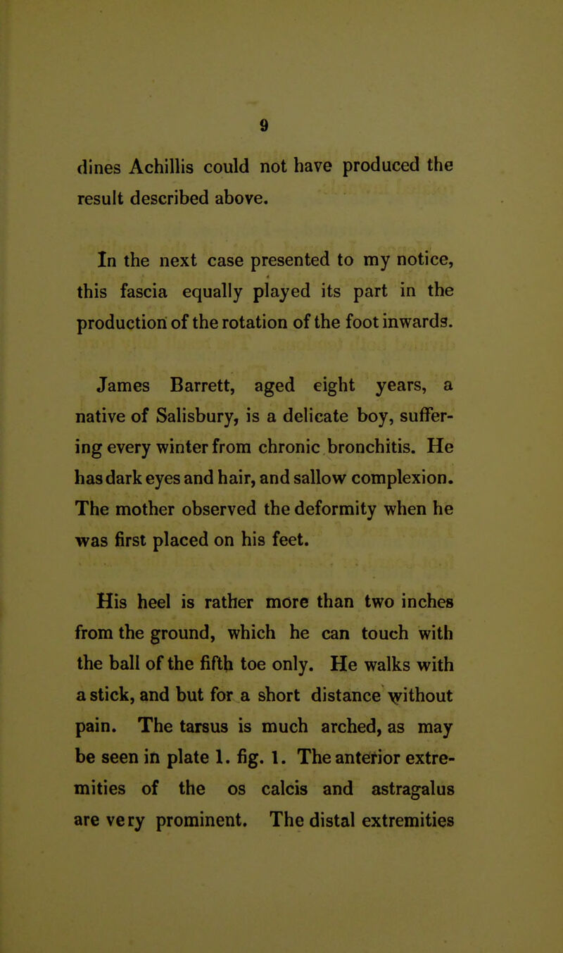 dines Achillis could not have produced the result described above. In the next case presented to my notice, this fascia equally played its part in the production of the rotation of the foot inwards. James Barrett, aged eight years, a native of Salisbury, is a delicate boy, suffer- ing every winter from chronic bronchitis. He has dark eyes and hair, and sallow complexion. The mother observed the deformity when he was first placed on his feet. His heel is rather more than two inches from the ground, which he can touch with the ball of the fifth toe only. He walks with a stick, and but for a short distance >yithout pain. The tarsus is much arched, as may be seen in plate 1. fig. 1. The anterior extre- mities of the OS calcis and astragalus are very prominent. The distal extremities