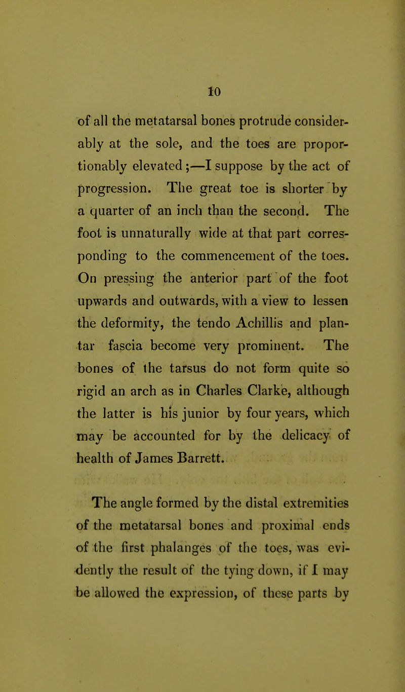 of all the metatarsal bones protrude consider- ably at the sole, and the toes are propor- tionably elevated ;—I suppose by the act of progression. The great toe is shorter by a quarter of an inch than the second. The fool is unnaturally wide at that part corres- ponding to the commencement of the toes. On pressing the anterior part of the foot upwards and outwards, with a view to lessen the deformity, the tendo Achillis and plan- tar fascia become very prominent. The bones of the tarsus do not form quite so rigid an arch as in Charles Clarke, although the latter is his junior by four years, which may be accounted for by the delicacy of health of James Barrett. The angle formed by the distal extremities of the metatarsal bones and proximal ends of the first phalanges of the toes, was evi- <iently the result of the tying down, if I may be allowed the expression, of these parts by