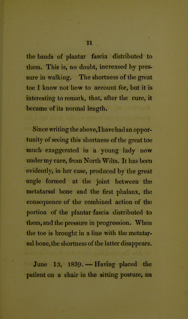 the bands of plantar fascia distributed to them. This is, no doubt, increased by pres- sure in walking. The shortness of the great toe I know not how to account for, but it is interesting to remark, that, after the cure, it became of its normal length. Since writing the above, I have had an oppor- tunity of seeing this shortness of the great toe much exaggerated in a young lady now under my care, from North Wilts. It has been evidently, in her case, produced by the great angle formed at the joint between the metatarsal bone and the first phalanx, the consequence of the combined action of the portion of the plantar fascia distributed to them, and the pressure in progression. When the toe is brought in a line with the metatar- sal bone, the shortness of the latter disappears. June 13, 1839. — Having placed the patient on a chair in the sitting posture, an