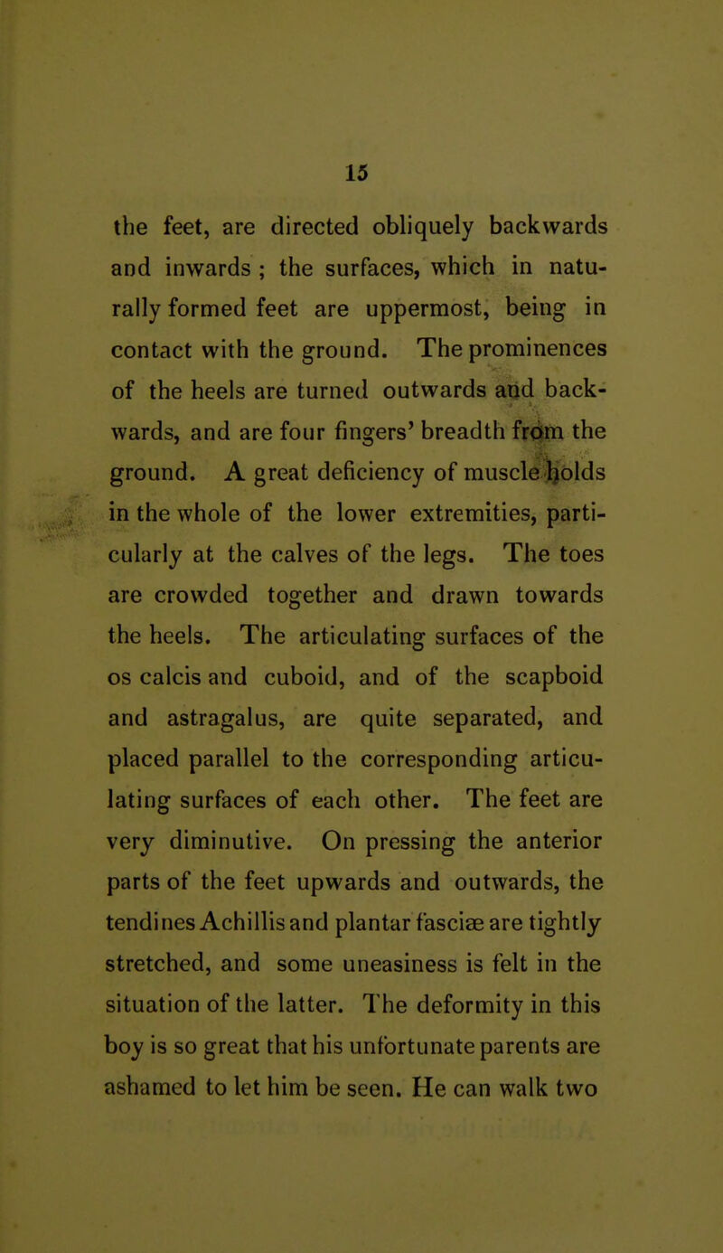 the feet, are directed obliquely backwards and inwards ; the surfaces, which in natu- rally formed feet are uppermost, being in contact with the ground. The prominences of the heels are turned outwards and back- wards, and are four fingers' breadth from the ground. A great deficiency of muscle Jjblds in the whole of the lower extremities, parti- cularly at the calves of the legs. The toes are crowded together and drawn towards the heels. The articulating surfaces of the OS calcis and cuboid, and of the scaphoid and astragalus, are quite separated, and placed parallel to the corresponding articu- lating surfaces of each other. The feet are very diminutive. On pressing the anterior parts of the feet upwards and outwards, the tendines Achillis and plantar fasciae are tightly stretched, and some uneasiness is felt in the situation of the latter. The deformity in this boy is so great that his unfortunate parents are ashamed to let him be seen. He can walk two