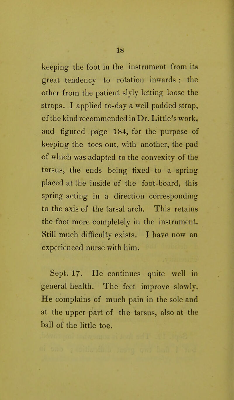 keeping the foot in the instrument from its great tendency to rotation inwards : the other from the patient slyly letting loose the straps. I applied to-day a well padded strap, of the kind recommended in Dr. Little's work, and figured page 184, for the purpose of keeping the toes out, with another, the pad of which was adapted to the convexity of the tarsus, the ends being fixed to a spring placed at the inside of the foot-board, this spring acting in a direction corresponding to the axis of the tarsal arch. This retains the foot more completely in the instrument. Still much difficulty exists. I have now an experienced nurse with him. Sept. 17. He continues quite well in general health. The feet improve slowly. He complains of much pain in the sole and at the upper part of the tarsus, also at the ball of the little toe.