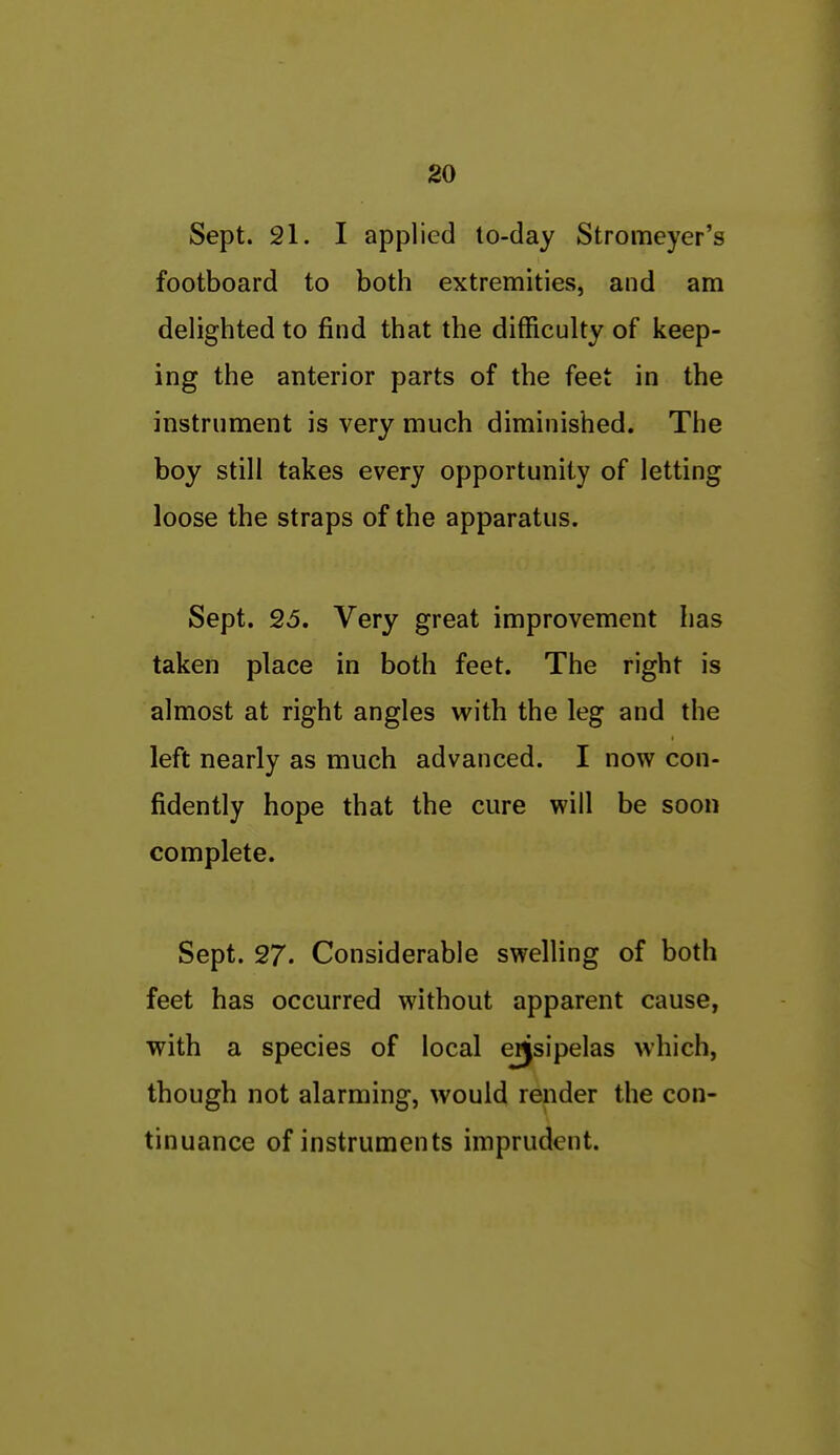 Sept. 21. I applied to-day Stromeyer's footboard to both extremities, and am delighted to find that the difficulty of keep- ing the anterior parts of the feet in the instrument is very much diminished. The boy still takes every opportunity of letting loose the straps of the apparatus. Sept. 26. Very great improvement has taken place in both feet. The right is almost at right angles with the leg and the left nearly as much advanced. I now con- fidently hope that the cure will be soon complete. Sept. 27. Considerable swelling of both feet has occurred without apparent cause, with a species of local ejjsipelas which, though not alarming, would render the con- tinuance of instruments imprudent.