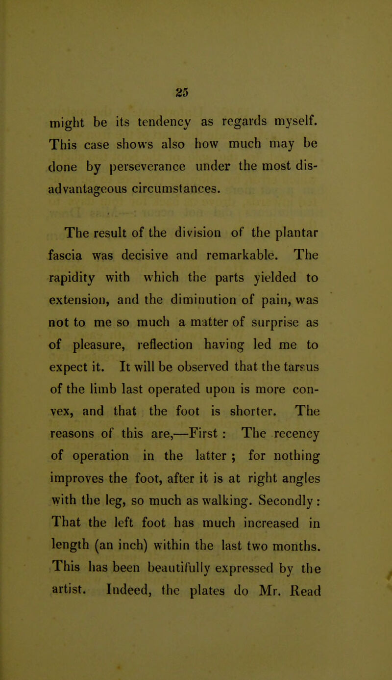 might be its tendency as regards myself. This case shows also how much may be done by perseverance under the most dis- advantageous circumstances. The result of the division of the plantar fascia was decisive and remarkable. The rapidity with which the parts yielded to extension, and the diminution of pain, was not to me so much a matter of surprise as of pleasure, reflection having led me to expect it. It will be observed that the tarsus of the limb last operated upon is more con- vex, and that the foot is shorter. The reasons of this are,—First : The recency of operation in the latter ; for nothing improves the foot, after it is at right angles with the leg, so much as walking. Secondly: That the left foot has much increased in length (an inch) within the last two months. This has been beautifully expressed by the artist. Indeed, the plates do Mr. Read