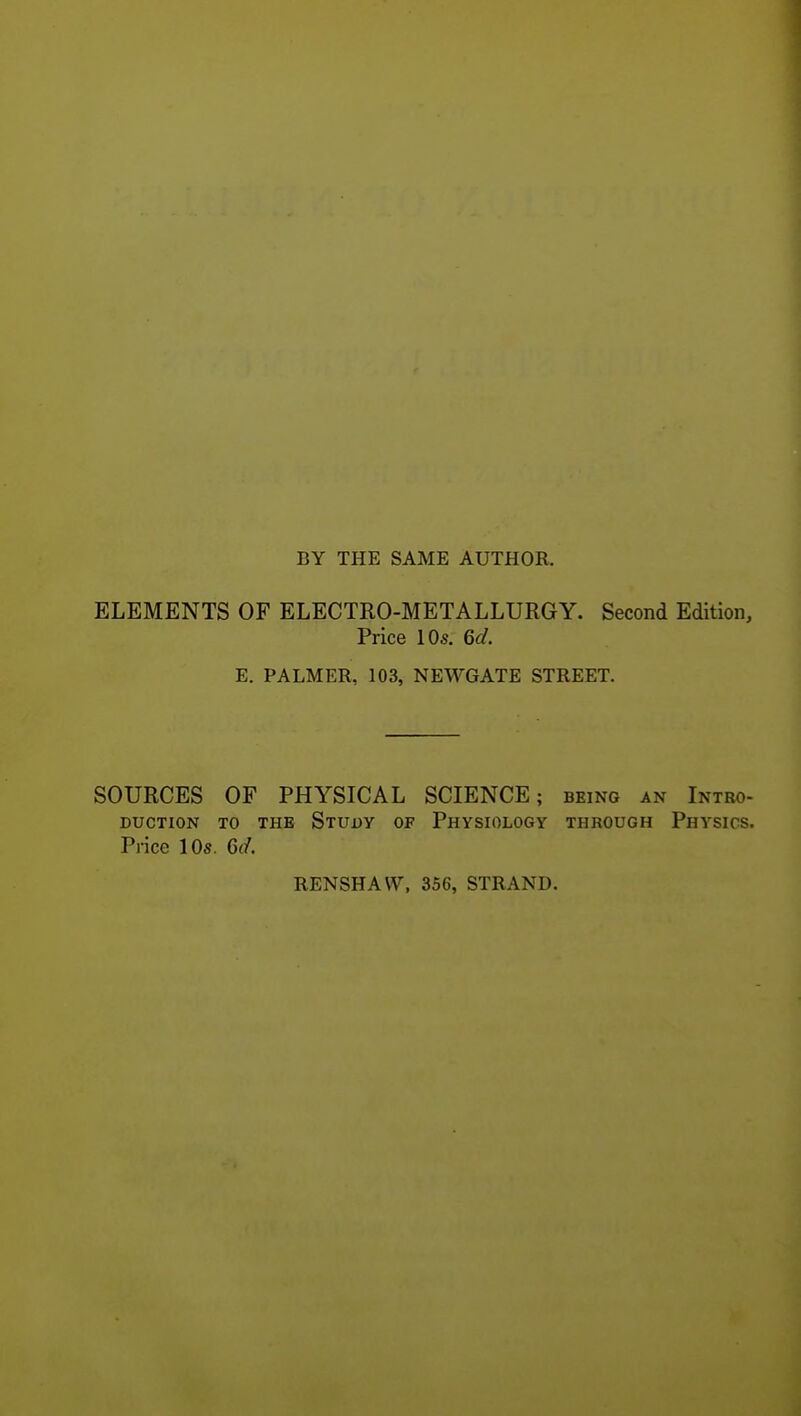 BY THE SAME AUTHOR. ELEMENTS OF ELECTRO-METALLURGY. Second Edition, Price 10s. 6d. E. PALMER, 103, NEWGATE STREET. SOURCES OF PHYSICAL SCIENCE; being an Intro- duction TO THE Study of Physiology through Physics. Price 10s. 6cl RENSHAW, 356, STRAND.