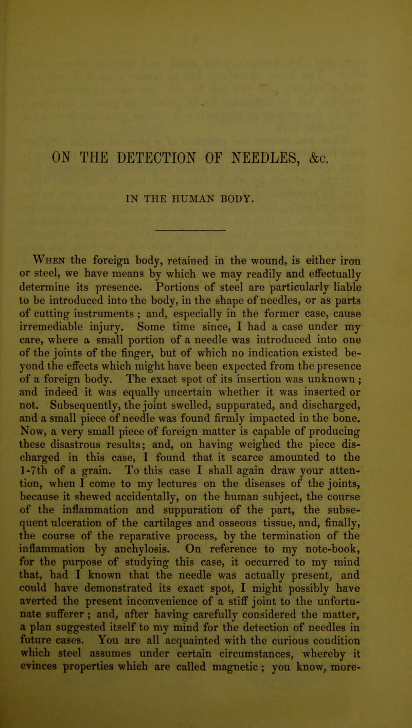 ON THE DETECTION OF NEEDLES, &c. IN THE HUMAN BODY. When the foreign body, retained in the wound, is either iron or steel, we have means by which we may readily and effectually determine its presence. Portions of steel are particularly liable to be introduced into the body, in the shape of needles, or as parts of cutting instruments ; and, especially in the former case, cause irremediable injury. Some time since, I had a case under my care, where a small portion of a needle was introduced into one of the joints of the finger, but of which no indication existed be- yond the effects which might have been expected from the presence of a foreign body. The exact spot of its insertion was unknown ; and indeed it was equally uncertain whether it was inserted or not. Subsequently, the joint swelled, suppurated, and discharged, and a small piece of needle was found firmly impacted in the bone. Now, a very small piece of foreign matter is capable of producing these disastrous results; and, on having weighed the piece dis- charged in this case, I found that it scarce amounted to the l-7th of a grain. To this case I shall again draw your atten- tion, when I come to my lectures on the diseases of the joints, because it shewed accidentally, on the human subject, the course of the inflammation and suppuration of the part, the subse- quent ulceration of the cartilages and osseous tissue, and, finally, the course of the reparative process, by the termination of the inflammation by anchylosis. On reference to my note-book, for the purpose of studying this case, it occurred to my mind that, had I known that the needle was actually present, and could have demonstrated its exact spot, I might possibly have averted the present inconvenience of a stifle joint to the unfortu- nate sufferer ; and, after having carefully considered the matter, a plan suggested itself to my mind for the detection of needles in future cases. You are all acquainted with the curious condition which steel assumes under certain circumstances, whereby it evinces properties which are called magnetic ; you know, more-