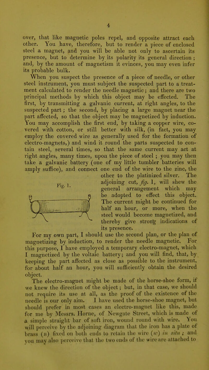 over, that like magnetic poles repel, and opposite attract each other. You have, therefore, but to render a piece of enclosed steel a magnet, and you will be able not only to ascertain its presence, but to determine by its polarity its general direction ; and, by the amount of magnetism it evinces, you may even infer its probable bulk. When you suspect the presence of a piece of needle, or other steel instrument, you must subject the suspected part to a treat- ment calculated to render the needle magnetic; and there are two principal methods by which this object may be effected. The first, by transmitting a galvanic current, at right angles, to the suspected part; the second, by placing a large magnet near the part affected, so that the object may be magnetized by induction. You may accomplish the first end, by taking a copper wire, co- vered with cotton, or still better with silk, (in fact, you may employ the covered wire as generally used for the formation of electro-magnets,) and wind it round the parts suspected to con- tain steel, several times, so that the same current may act at right angles, many times, upon the piece of steel ; you may then take a galvanic battery (one of my little tumbler batteries will amply suflSce), and connect one end of the wire to the zinc, the other to the platinized silver. The J adjoining cut, fig. 1, will shew the ° ■ general arrangement which may be adopted to eflect this object. The current might be continued for half an hour, or more, when the steel would become magnetized, and thereby give strong indications of its presence. For my own part, I should use the second plan, or the plan of magnetizing by induction, to render the needle magnetic. For this purpose, I have employed a temporary electro-magnet, which I magnetized by the voltaic battery; and you will find, that, by keeping the part affected as close as possible to the instrument, for about half an hour, you will sufliciently obtain the desired object. The electro-magnet might be made of the horse-shoe form, if we knew the direction of the object; but, in that case, we should not require its use at all, as the proof of the existence of the needle is our only aim. I have used the horse-shoe magnet, but should prefer in most cases an electro-magnet like this, made for me by Messrs. Home, of Newgate Street, which is made of a simple straight bar of soft iron, wound round with wire. You will perceive by the adjoining diagram that the iron has a plate of brass (u) fixed on both ends to retain the wire {id) in situ ; and you may also perceive that the two ends of the wire are attached to