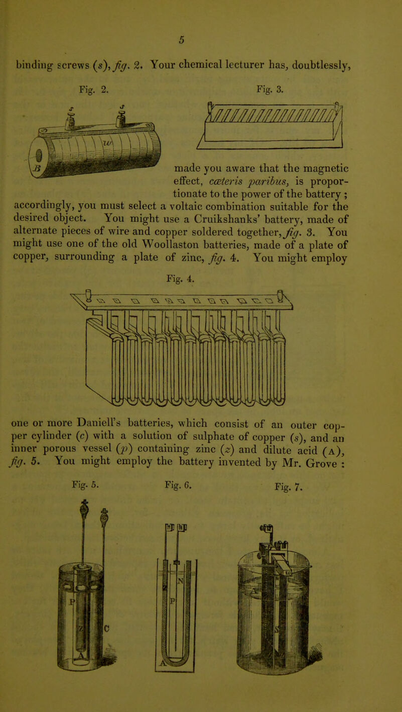 binding screws {s),Jig. 2. Your chemical lecturer has, doubtlessly, Fig. 2. Fig. 3. made you aware that the magnetic eflfect, ccBteris paribus, is propor- tionate to the power of the battery ; accordingly, you must select a voltaic combination suitable for the desired object. You might use a Cruikshanks' battery, made of alternate pieces of wire and copper soldered together,^^^. 3. You might use one of the old Woollaston batteries, made of a plate of copper, surrounding a plate of zinc, Jig. 4. You might employ Fig. 4. one or more Daniell's batteries, which consist of an outer cop- per cylinder (c) with a solution of sulphate of copper (s), and an inner porous vessel Q>) containing zinc {z) and dilute acid (a). Jig. 5. You might employ the battery invented by Mr. Grove : Fig. 5. Fig. G. Fig. 7.