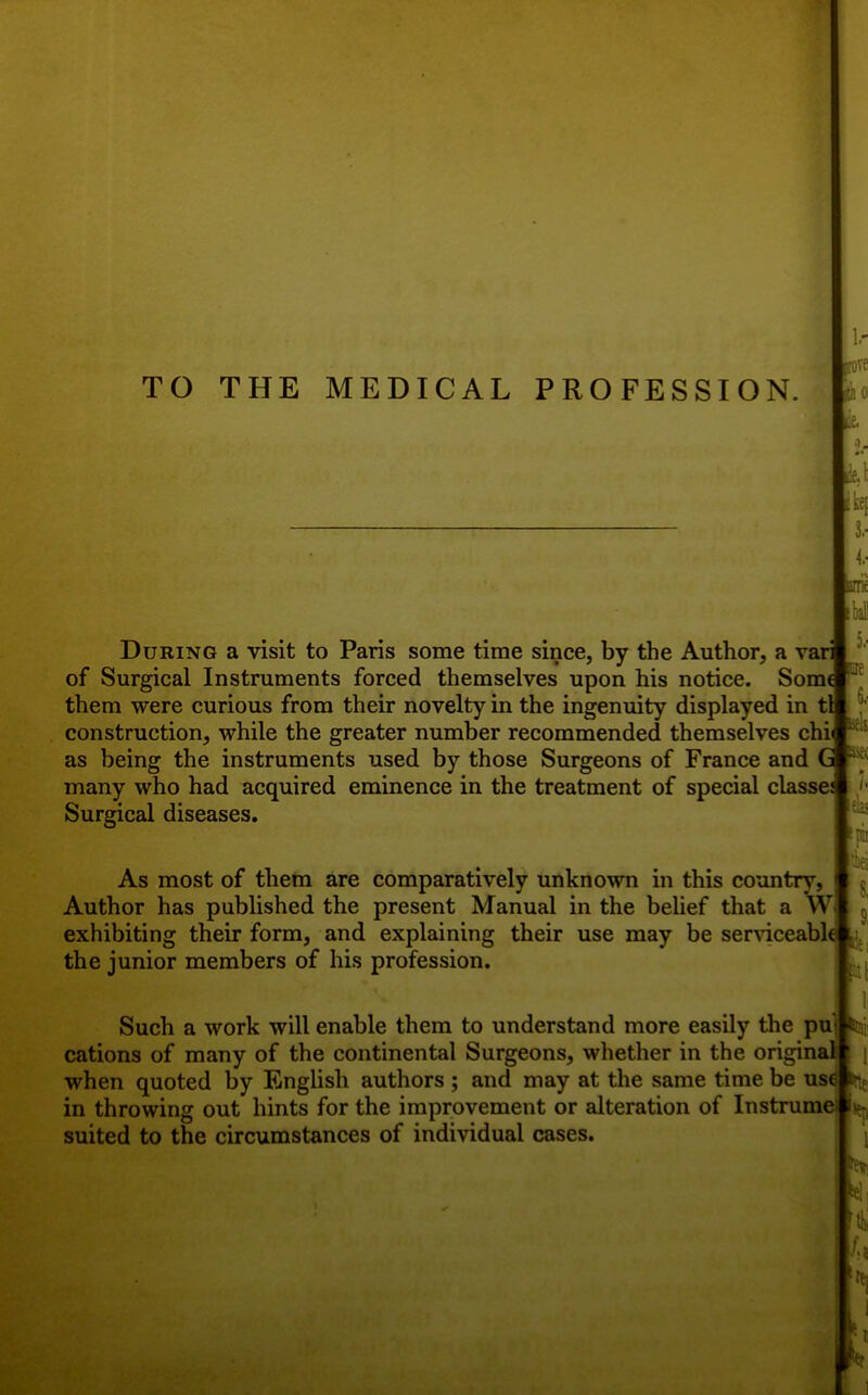 TO THE MEDICAL PROFESSION. aa tie During a visit to Paris some time since, by the Author, a vari of Surgical Instruments forced themselves upon his notice. Some them were curious from their novelty in the ingenuity displayed in tl construction, while the greater number recommended themselves chi as being the instruments used by those Surgeons of France and G many who had acquired eminence in the treatment of special classe: Surgical diseases. As most of them are comparatively unknown in this country, Author has published the present Manual in the belief that a W exhibiting their form, and explaining their use may be ser\dceabl< ^ the junior members of his profession. : I Such a work will enable them to understand more easily the pu] itnii cations of many of the continental Surgeons, whether in the original when quoted by English authors ; and may at the same time be us^ bitf in throwing out hints for the improvement or alteration of Instrumei ijep suited to the circumstances of individual cases. 3.- das