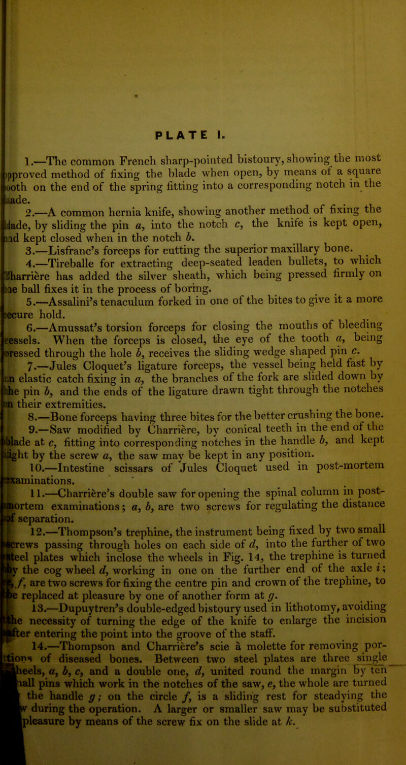 PLATE I. 1. —The common French sharp-pointed bistoury, showing the most tpproved method of fixing the blade when open, by means of a square <)oth on the end of the spring fitting into a corresponding notch in the aade. 2. —A common hernia knife, showing another method of fixing the dade, by shding the pin a, into the notch c, the knife is kept open, lid kept closed when in the notch b. 3. —Lisfranc's forceps for cutting the superior maxillary bone. 4. —Tireballe for extracting deep-seated leaden bullets, to which Kharriere has added the silver sheath, which being pressed firmly on lie ball fixes it in the process of boring. 5. —Assalini's tenaculum forked in one of the bites to give it a more lecure hold. 6. —Amussat's torsion forceps for closing the mouths of bleeding eessels. When the forceps is closed, the eye of the tooth a, bemg Dressed through the hole 6, receives the shding wedge shaped pin c. 7. —Jules Cloquet's ligature forceps, the vessel being held fast by r.n elastic catch fixing in a, the branches of the fork are slided down by bhe pin b, and the ends of the ligature drawn tight through the notches im their extremities. 8. —Bone forceps having three bites for the better crushing the bone. 9. —Saw modified by Charriere, by conical teeth in the end of the ►blade at c, fitting into corresponding notches in the handle b, and kept light by the screw a, the saw may be kept in any position. 10. —Intestine scissars of Jules Cloquet used in post-mortem isxaminations. 11. —Charriere's double saw for opening the spinal column in post- imortem examinations; a, b, are two screws for regulating the distance >of separation. 12. —Thompson's trephine, the instrument being fixed by two small i^rews passing through holes on each side of d, into the further of two Jteel plates which inclose the wheels in Fig. 14, the trephine is turned Ipr the cog wheel d, working in one on the further end of the axle i; ^k/*, are two screws for fixing the centre pin and crown of the trephine, to replaced at pleasure by one of another form at ^. ■ 13.—Dupuytren's double-edged bistoury used in lithotomy, avoiding ro^e necessity of turning the edge of the knife to enlarge the incision iKter entering the point into the groove of the staff. Y 14.—Thompson and Charriere's scie a molette for removing por- Ittions of diseased bones. Between two steel plates are three single Hbieels, a, b, c, and a double one, d, united round the margin by ten ^viall pins which work in the notches of the saw, <?, the whole are turned the handle g; on the circle /, is a sliding rest for steadying the during the operation. A larger or smaller saw may be substituted ^Hpleasure by means of the screw fix on the slide at k.